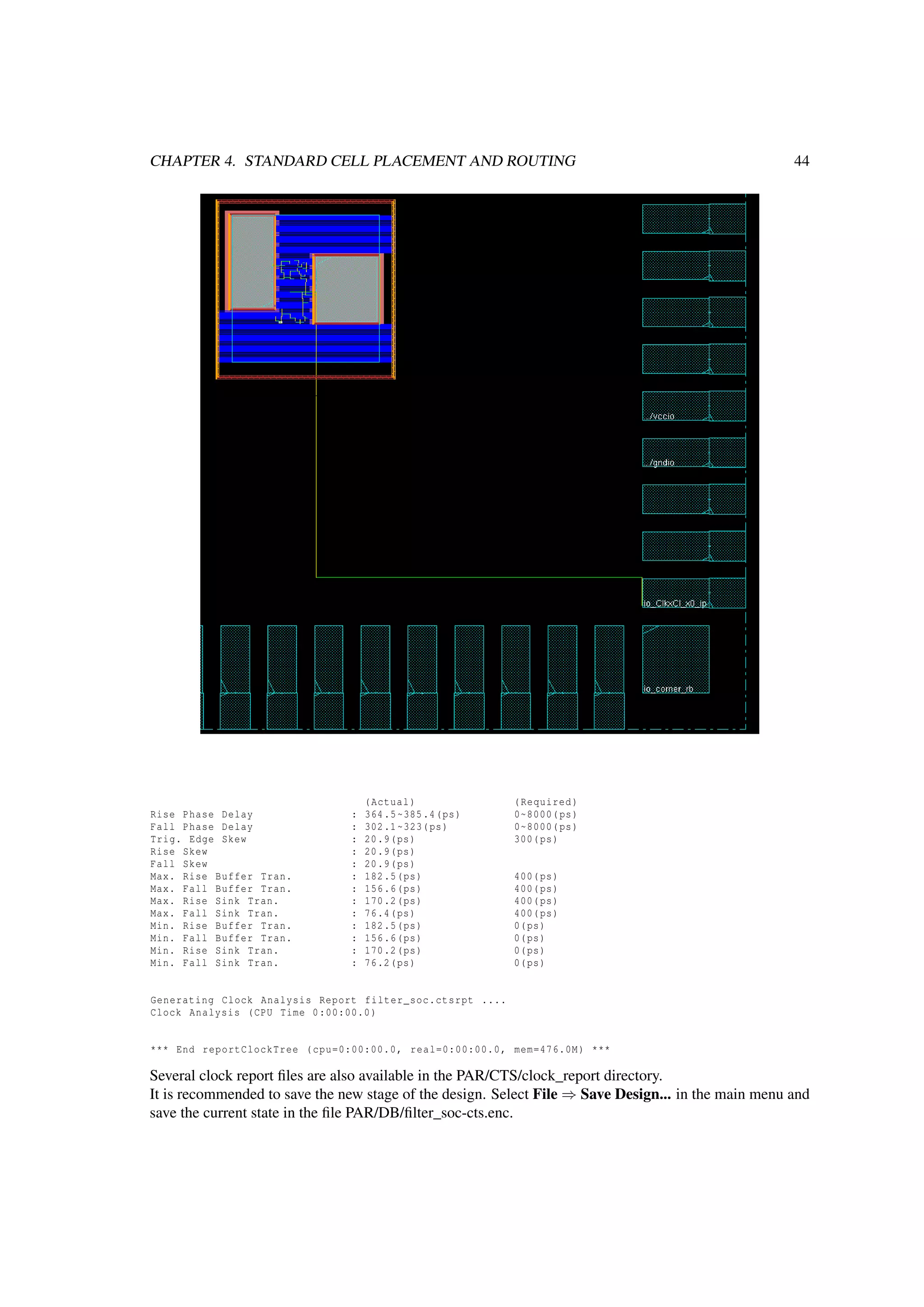 CHAPTER 4. STANDARD CELL PLACEMENT AND ROUTING 44
(Actual) (Required)
Rise Phase Delay : 364.5~385.4(ps) 0~8000(ps)
Fall Phase Delay : 302.1~323(ps) 0~8000(ps)
Trig. Edge Skew : 20.9(ps) 300(ps)
Rise Skew : 20.9(ps)
Fall Skew : 20.9(ps)
Max. Rise Buffer Tran. : 182.5(ps) 400(ps)
Max. Fall Buffer Tran. : 156.6(ps) 400(ps)
Max. Rise Sink Tran. : 170.2(ps) 400(ps)
Max. Fall Sink Tran. : 76.4(ps) 400(ps)
Min. Rise Buffer Tran. : 182.5(ps) 0(ps)
Min. Fall Buffer Tran. : 156.6(ps) 0(ps)
Min. Rise Sink Tran. : 170.2(ps) 0(ps)
Min. Fall Sink Tran. : 76.2(ps) 0(ps)
Generating Clock Analysis Report filter_soc.ctsrpt ....
Clock Analysis (CPU Time 0:00:00.0)
*** End reportClockTree (cpu=0:00:00.0, real=0:00:00.0, mem=476.0M) ***
Several clock report ﬁles are also available in the PAR/CTS/clock_report directory.
It is recommended to save the new stage of the design. Select File ⇒ Save Design... in the main menu and
save the current state in the ﬁle PAR/DB/ﬁlter_soc-cts.enc.
 