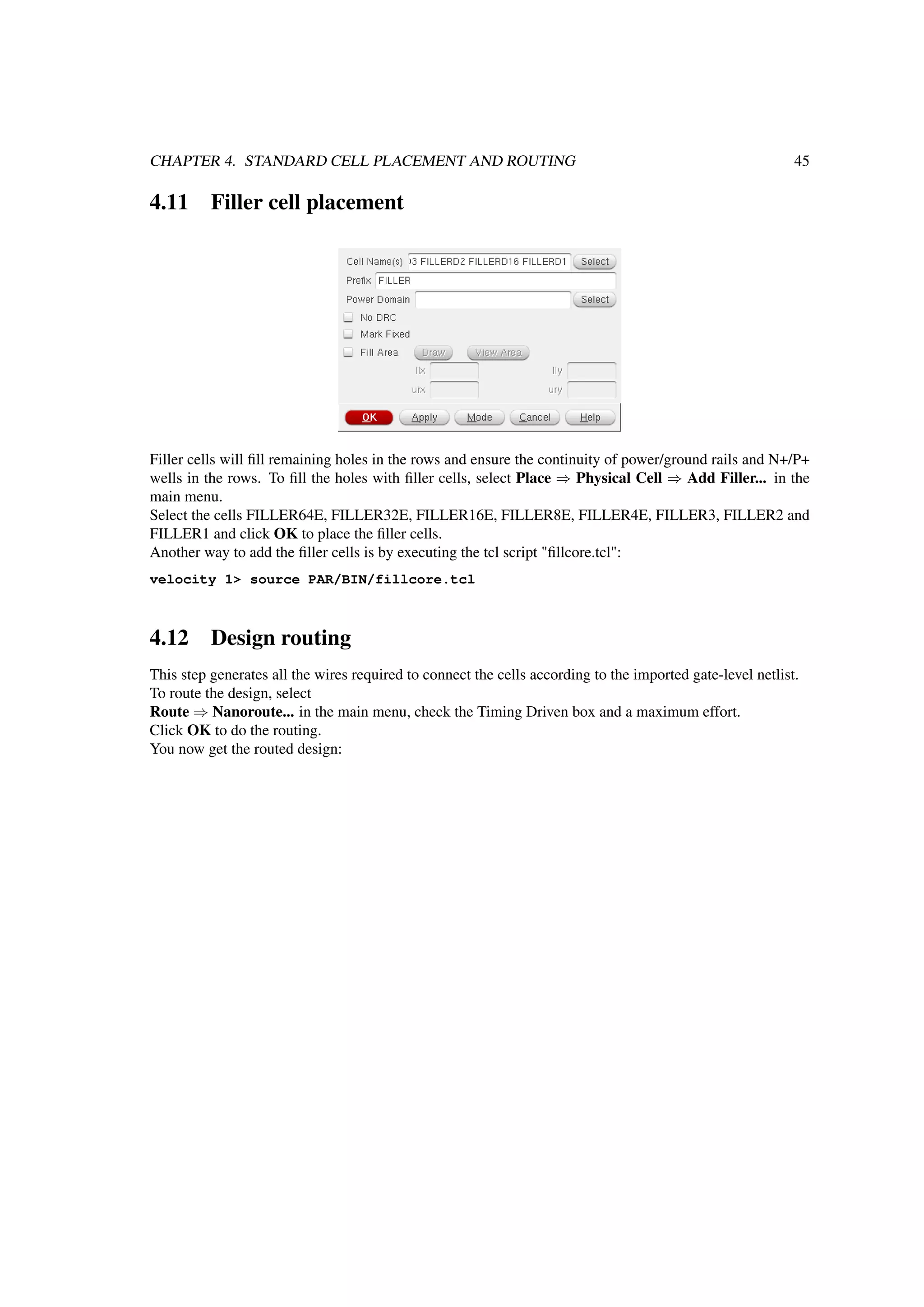 CHAPTER 4. STANDARD CELL PLACEMENT AND ROUTING 45
4.11 Filler cell placement
Filler cells will ﬁll remaining holes in the rows and ensure the continuity of power/ground rails and N+/P+
wells in the rows. To ﬁll the holes with ﬁller cells, select Place ⇒ Physical Cell ⇒ Add Filler... in the
main menu.
Select the cells FILLER64E, FILLER32E, FILLER16E, FILLER8E, FILLER4E, FILLER3, FILLER2 and
FILLER1 and click OK to place the ﬁller cells.
Another way to add the ﬁller cells is by executing the tcl script "ﬁllcore.tcl":
velocity 1> source PAR/BIN/fillcore.tcl
4.12 Design routing
This step generates all the wires required to connect the cells according to the imported gate-level netlist.
To route the design, select
Route ⇒ Nanoroute... in the main menu, check the Timing Driven box and a maximum effort.
Click OK to do the routing.
You now get the routed design:
 