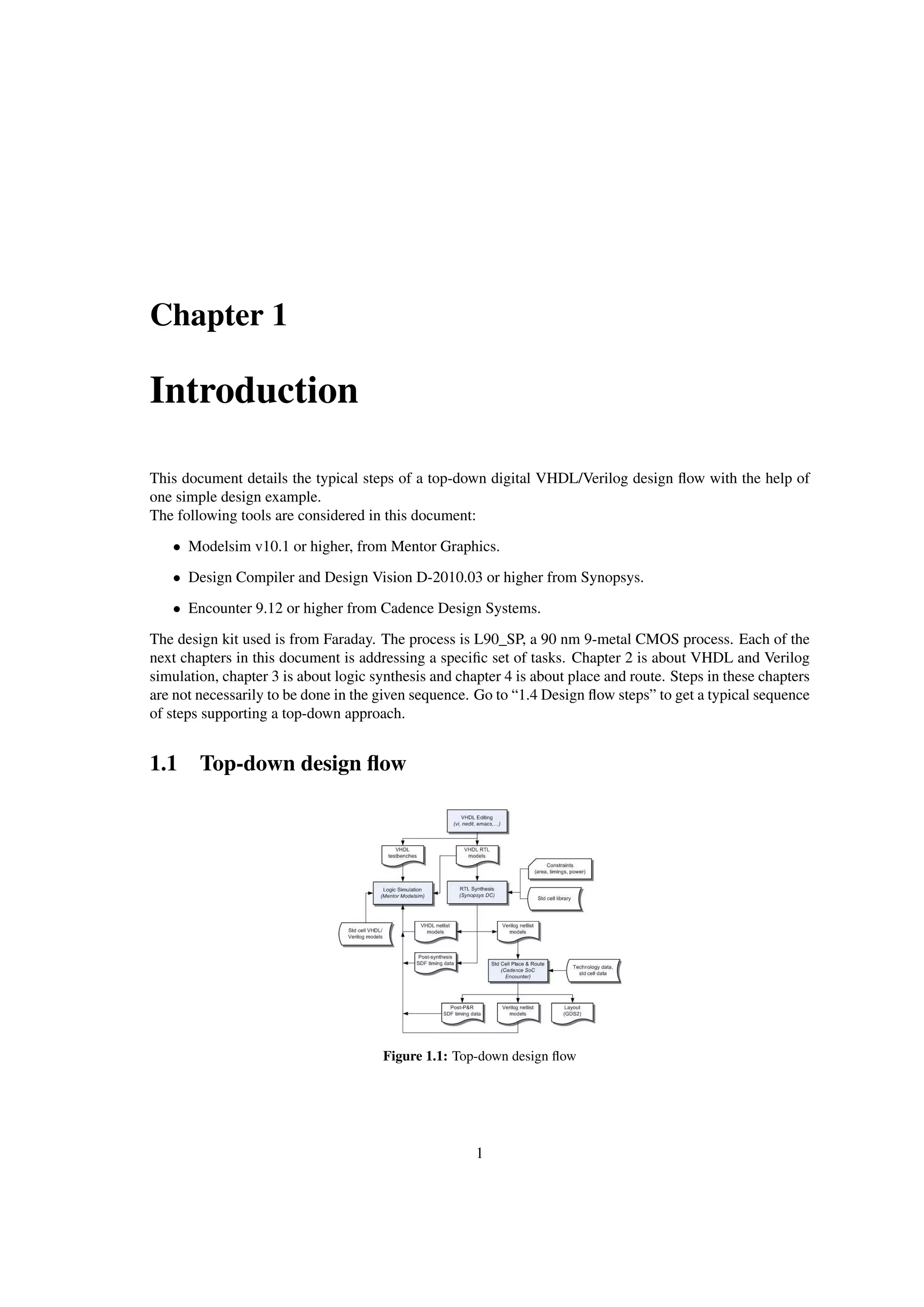 Chapter 1
Introduction
This document details the typical steps of a top-down digital VHDL/Verilog design ﬂow with the help of
one simple design example.
The following tools are considered in this document:
• Modelsim v10.1 or higher, from Mentor Graphics.
• Design Compiler and Design Vision D-2010.03 or higher from Synopsys.
• Encounter 9.12 or higher from Cadence Design Systems.
The design kit used is from Faraday. The process is L90_SP, a 90 nm 9-metal CMOS process. Each of the
next chapters in this document is addressing a speciﬁc set of tasks. Chapter 2 is about VHDL and Verilog
simulation, chapter 3 is about logic synthesis and chapter 4 is about place and route. Steps in these chapters
are not necessarily to be done in the given sequence. Go to “1.4 Design ﬂow steps” to get a typical sequence
of steps supporting a top-down approach.
1.1 Top-down design ﬂow
Figure 1.1: Top-down design ﬂow
1
 