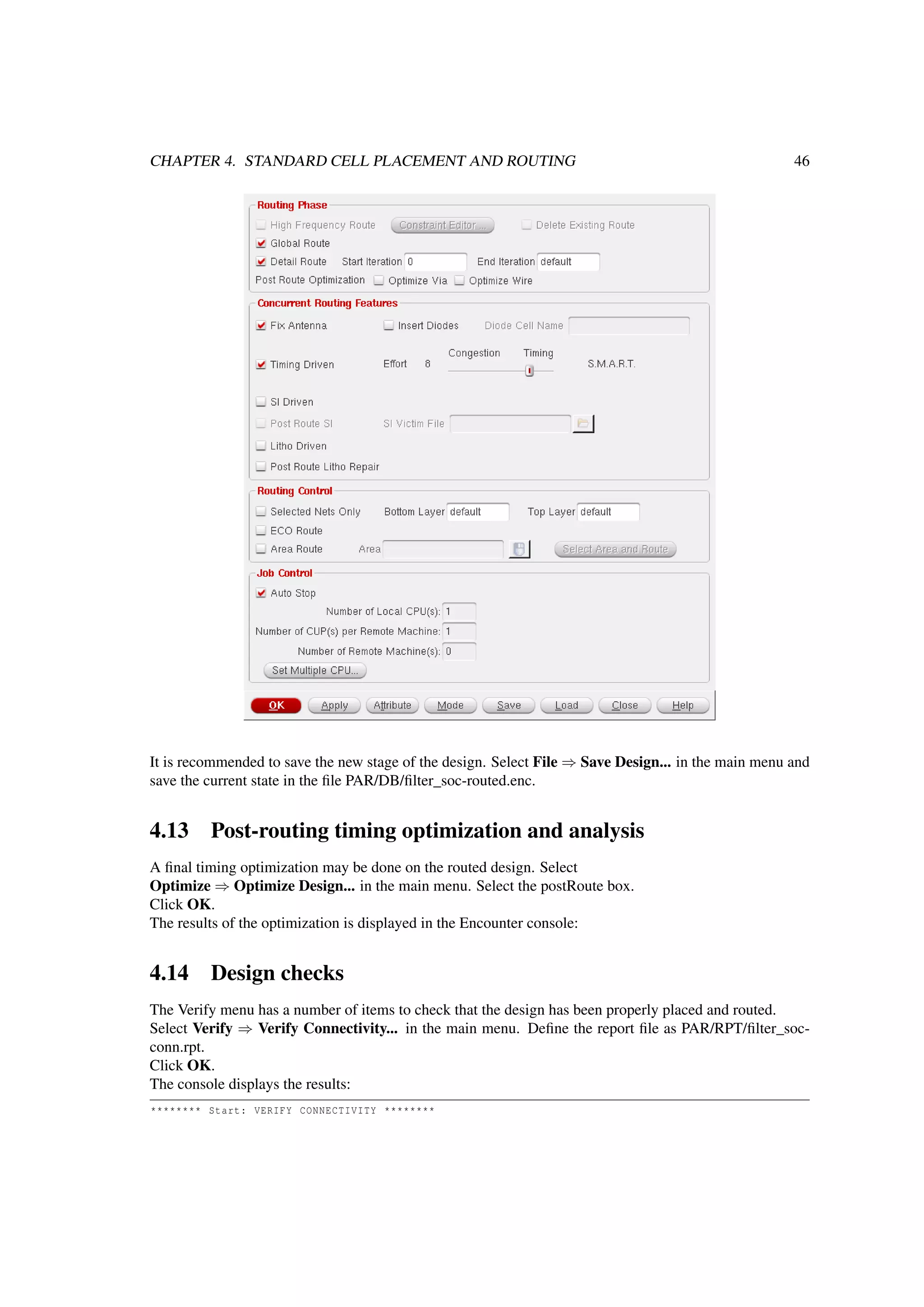 CHAPTER 4. STANDARD CELL PLACEMENT AND ROUTING 46
It is recommended to save the new stage of the design. Select File ⇒ Save Design... in the main menu and
save the current state in the ﬁle PAR/DB/ﬁlter_soc-routed.enc.
4.13 Post-routing timing optimization and analysis
A ﬁnal timing optimization may be done on the routed design. Select
Optimize ⇒ Optimize Design... in the main menu. Select the postRoute box.
Click OK.
The results of the optimization is displayed in the Encounter console:
4.14 Design checks
The Verify menu has a number of items to check that the design has been properly placed and routed.
Select Verify ⇒ Verify Connectivity... in the main menu. Deﬁne the report ﬁle as PAR/RPT/ﬁlter_soc-
conn.rpt.
Click OK.
The console displays the results:
******** Start: VERIFY CONNECTIVITY ********
 