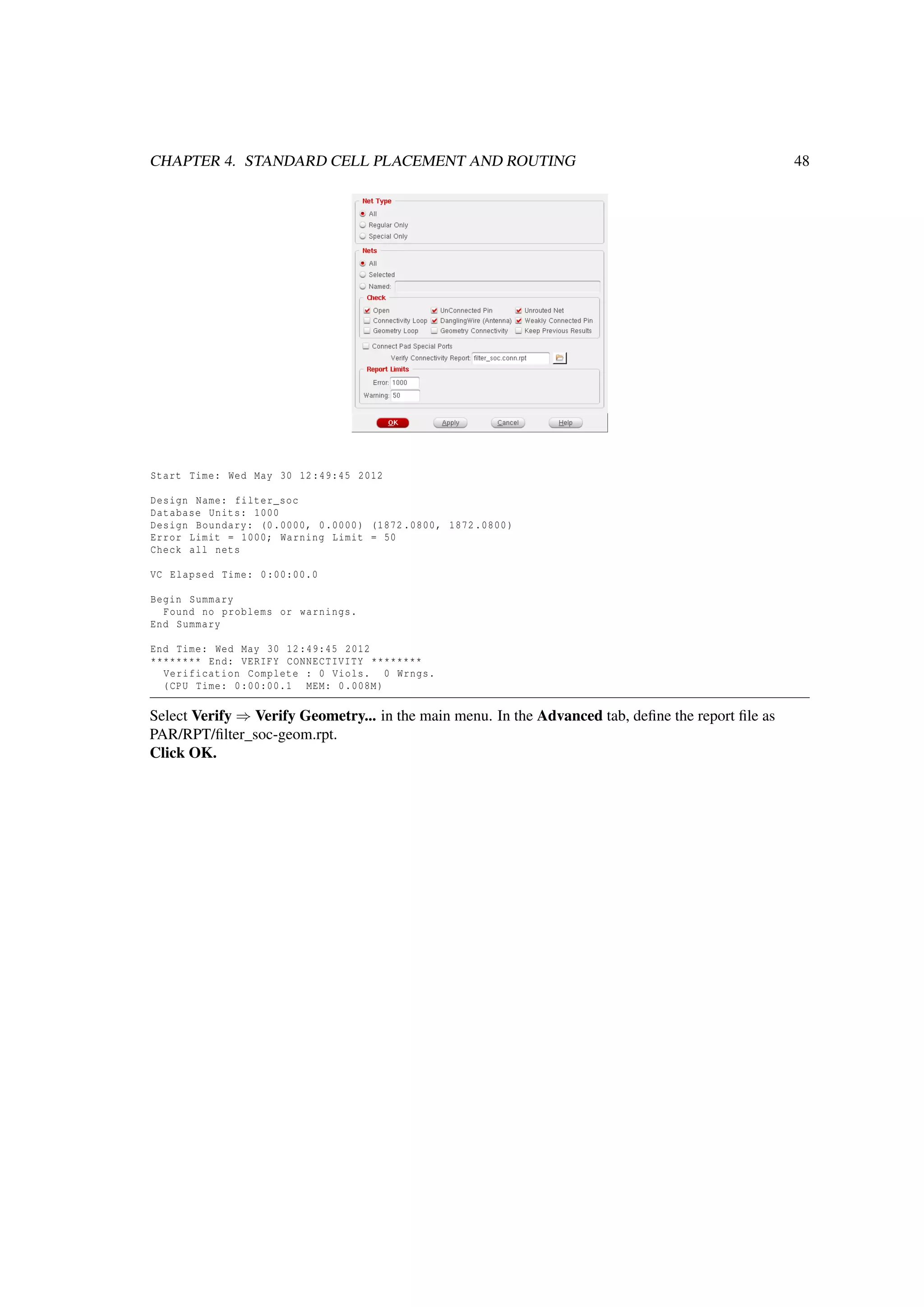 CHAPTER 4. STANDARD CELL PLACEMENT AND ROUTING 48
Start Time: Wed May 30 12:49:45 2012
Design Name: filter_soc
Database Units: 1000
Design Boundary: (0.0000, 0.0000) (1872 .0800, 1872.0800)
Error Limit = 1000; Warning Limit = 50
Check all nets
VC Elapsed Time: 0:00:00.0
Begin Summary
Found no problems or warnings.
End Summary
End Time: Wed May 30 12:49:45 2012
******** End: VERIFY CONNECTIVITY ********
Verification Complete : 0 Viols. 0 Wrngs.
(CPU Time: 0:00:00.1 MEM: 0.008M)
Select Verify ⇒ Verify Geometry... in the main menu. In the Advanced tab, deﬁne the report ﬁle as
PAR/RPT/ﬁlter_soc-geom.rpt.
Click OK.
 