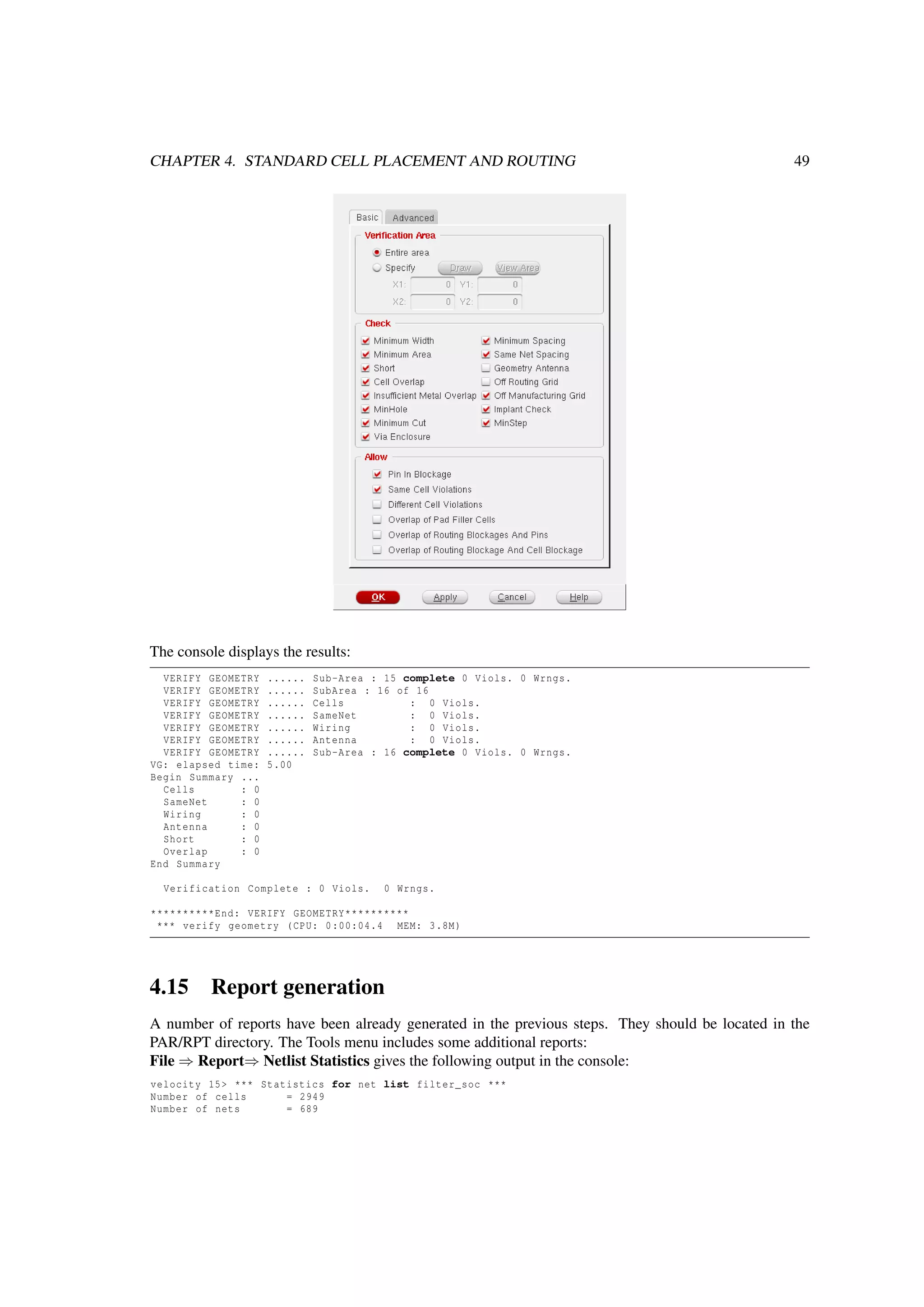 CHAPTER 4. STANDARD CELL PLACEMENT AND ROUTING 49
The console displays the results:
VERIFY GEOMETRY ...... Sub-Area : 15 complete 0 Viols. 0 Wrngs.
VERIFY GEOMETRY ...... SubArea : 16 of 16
VERIFY GEOMETRY ...... Cells : 0 Viols.
VERIFY GEOMETRY ...... SameNet : 0 Viols.
VERIFY GEOMETRY ...... Wiring : 0 Viols.
VERIFY GEOMETRY ...... Antenna : 0 Viols.
VERIFY GEOMETRY ...... Sub-Area : 16 complete 0 Viols. 0 Wrngs.
VG: elapsed time: 5.00
Begin Summary ...
Cells : 0
SameNet : 0
Wiring : 0
Antenna : 0
Short : 0
Overlap : 0
End Summary
Verification Complete : 0 Viols. 0 Wrngs.
**********End: VERIFY GEOMETRY**********
*** verify geometry (CPU: 0:00:04.4 MEM: 3.8M)
4.15 Report generation
A number of reports have been already generated in the previous steps. They should be located in the
PAR/RPT directory. The Tools menu includes some additional reports:
File ⇒ Report⇒ Netlist Statistics gives the following output in the console:
velocity 15> *** Statistics for net list filter_soc ***
Number of cells = 2949
Number of nets = 689
 