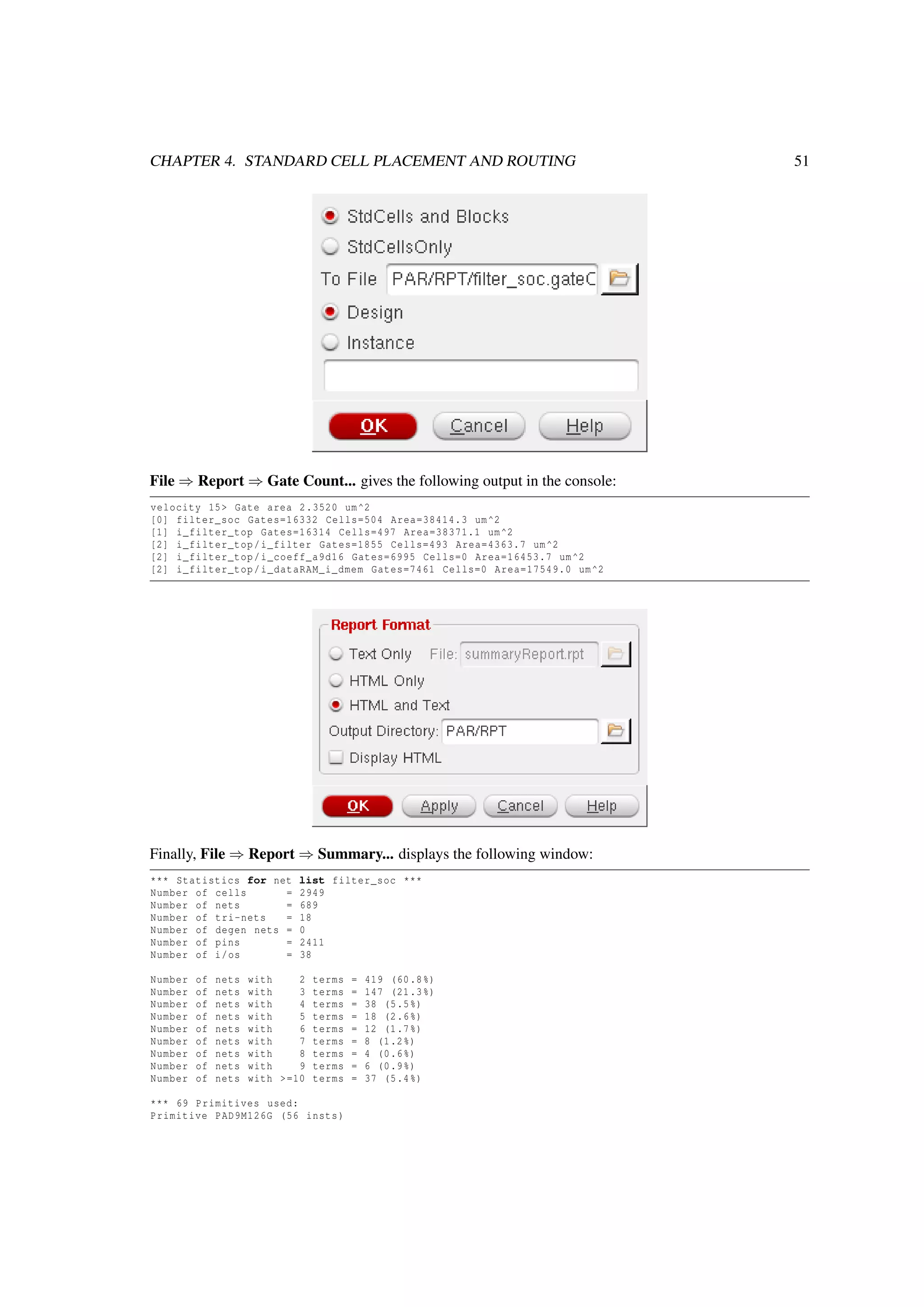 CHAPTER 4. STANDARD CELL PLACEMENT AND ROUTING 51
File ⇒ Report ⇒ Gate Count... gives the following output in the console:
velocity 15> Gate area 2.3520 um^2
[0] filter_soc Gates=16332 Cells=504 Area=38414.3 um^2
[1] i_filter_top Gates=16314 Cells=497 Area=38371.1 um^2
[2] i_filter_top/i_filter Gates=1855 Cells=493 Area=4363.7 um^2
[2] i_filter_top/i_coeff_a9d16 Gates=6995 Cells=0 Area=16453.7 um^2
[2] i_filter_top/i_dataRAM_i_dmem Gates=7461 Cells=0 Area=17549.0 um^2
Finally, File ⇒ Report ⇒ Summary... displays the following window:
*** Statistics for net list filter_soc ***
Number of cells = 2949
Number of nets = 689
Number of tri-nets = 18
Number of degen nets = 0
Number of pins = 2411
Number of i/os = 38
Number of nets with 2 terms = 419 (60.8%)
Number of nets with 3 terms = 147 (21.3%)
Number of nets with 4 terms = 38 (5.5%)
Number of nets with 5 terms = 18 (2.6%)
Number of nets with 6 terms = 12 (1.7%)
Number of nets with 7 terms = 8 (1.2%)
Number of nets with 8 terms = 4 (0.6%)
Number of nets with 9 terms = 6 (0.9%)
Number of nets with >=10 terms = 37 (5.4%)
*** 69 Primitives used:
Primitive PAD9M126G (56 insts)
 