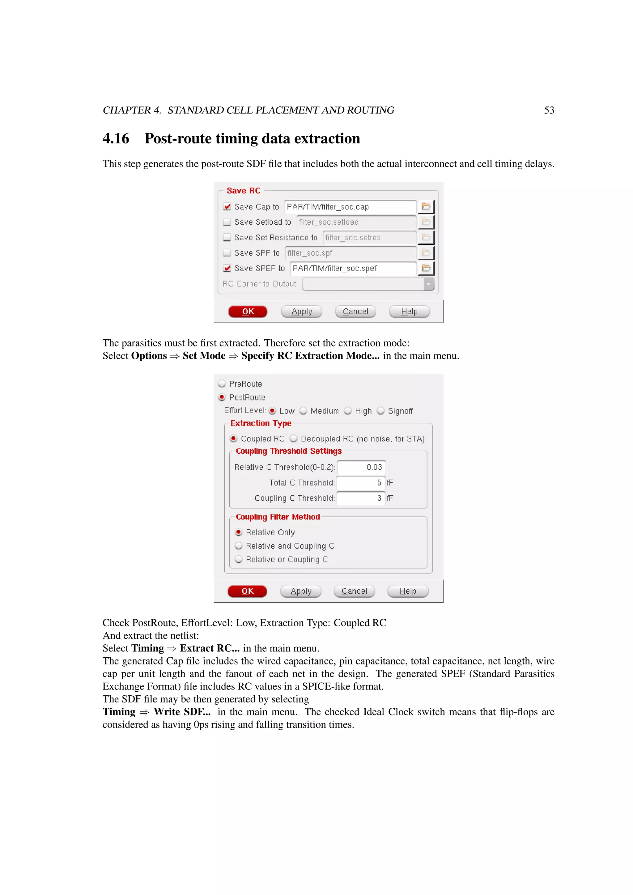 CHAPTER 4. STANDARD CELL PLACEMENT AND ROUTING 53
4.16 Post-route timing data extraction
This step generates the post-route SDF ﬁle that includes both the actual interconnect and cell timing delays.
The parasitics must be ﬁrst extracted. Therefore set the extraction mode:
Select Options ⇒ Set Mode ⇒ Specify RC Extraction Mode... in the main menu.
Check PostRoute, EffortLevel: Low, Extraction Type: Coupled RC
And extract the netlist:
Select Timing ⇒ Extract RC... in the main menu.
The generated Cap ﬁle includes the wired capacitance, pin capacitance, total capacitance, net length, wire
cap per unit length and the fanout of each net in the design. The generated SPEF (Standard Parasitics
Exchange Format) ﬁle includes RC values in a SPICE-like format.
The SDF ﬁle may be then generated by selecting
Timing ⇒ Write SDF... in the main menu. The checked Ideal Clock switch means that ﬂip-ﬂops are
considered as having 0ps rising and falling transition times.
 