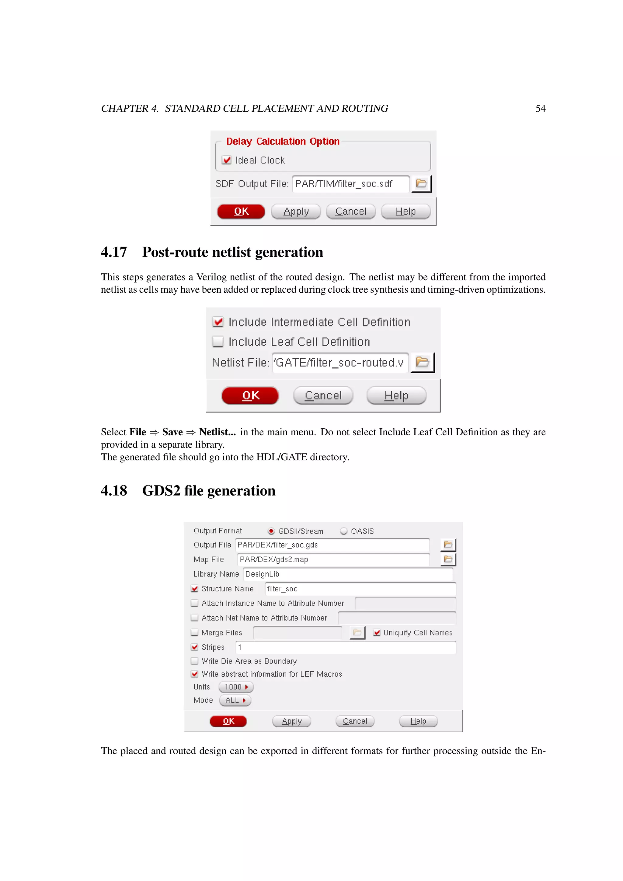 CHAPTER 4. STANDARD CELL PLACEMENT AND ROUTING 54
4.17 Post-route netlist generation
This steps generates a Verilog netlist of the routed design. The netlist may be different from the imported
netlist as cells may have been added or replaced during clock tree synthesis and timing-driven optimizations.
Select File ⇒ Save ⇒ Netlist... in the main menu. Do not select Include Leaf Cell Deﬁnition as they are
provided in a separate library.
The generated ﬁle should go into the HDL/GATE directory.
4.18 GDS2 ﬁle generation
The placed and routed design can be exported in different formats for further processing outside the En-
 
