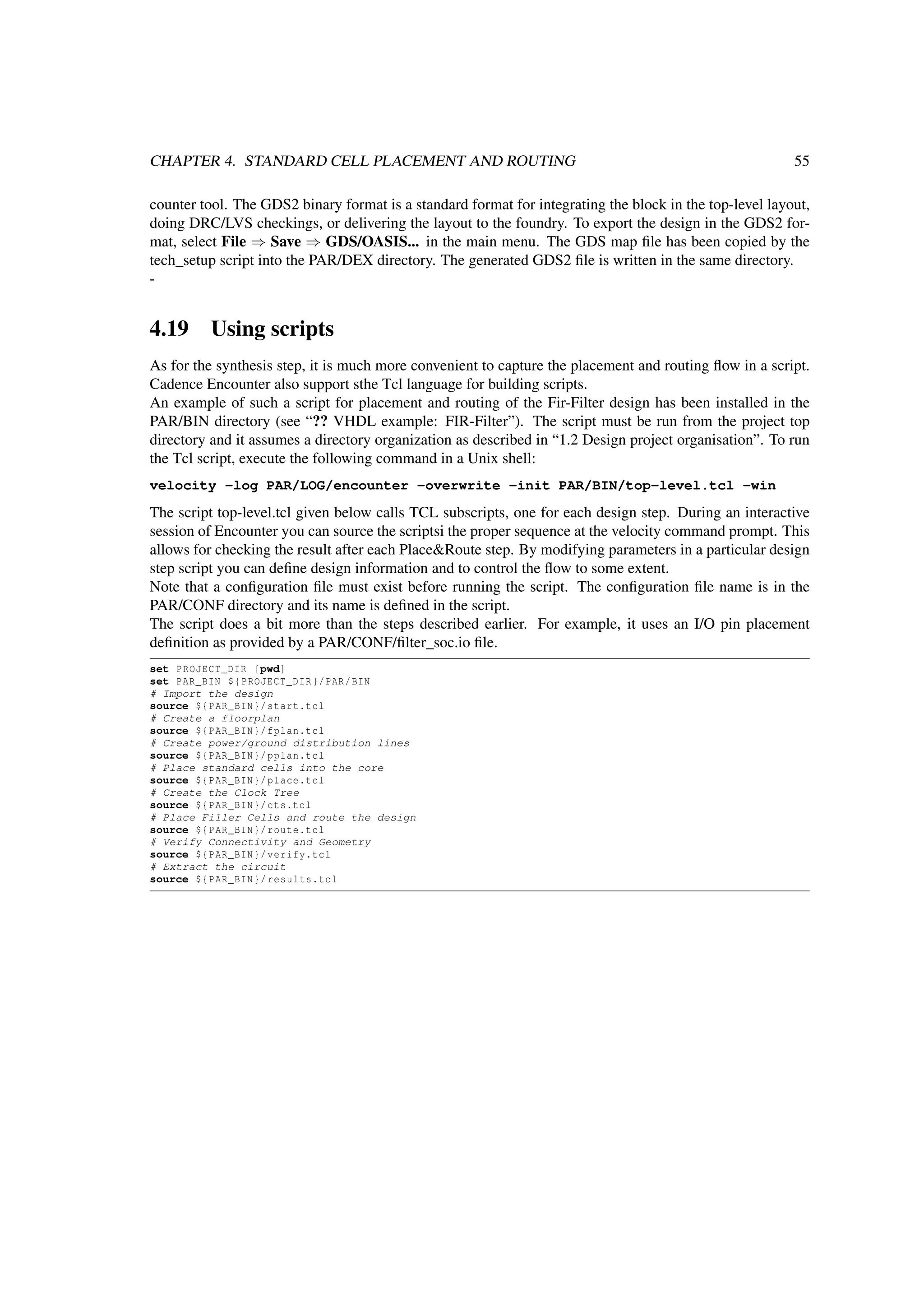 CHAPTER 4. STANDARD CELL PLACEMENT AND ROUTING 55
counter tool. The GDS2 binary format is a standard format for integrating the block in the top-level layout,
doing DRC/LVS checkings, or delivering the layout to the foundry. To export the design in the GDS2 for-
mat, select File ⇒ Save ⇒ GDS/OASIS... in the main menu. The GDS map ﬁle has been copied by the
tech_setup script into the PAR/DEX directory. The generated GDS2 ﬁle is written in the same directory.
-
4.19 Using scripts
As for the synthesis step, it is much more convenient to capture the placement and routing ﬂow in a script.
Cadence Encounter also support sthe Tcl language for building scripts.
An example of such a script for placement and routing of the Fir-Filter design has been installed in the
PAR/BIN directory (see “?? VHDL example: FIR-Filter”). The script must be run from the project top
directory and it assumes a directory organization as described in “1.2 Design project organisation”. To run
the Tcl script, execute the following command in a Unix shell:
velocity -log PAR/LOG/encounter -overwrite -init PAR/BIN/top-level.tcl -win
The script top-level.tcl given below calls TCL subscripts, one for each design step. During an interactive
session of Encounter you can source the scriptsi the proper sequence at the velocity command prompt. This
allows for checking the result after each Place&Route step. By modifying parameters in a particular design
step script you can deﬁne design information and to control the ﬂow to some extent.
Note that a conﬁguration ﬁle must exist before running the script. The conﬁguration ﬁle name is in the
PAR/CONF directory and its name is deﬁned in the script.
The script does a bit more than the steps described earlier. For example, it uses an I/O pin placement
deﬁnition as provided by a PAR/CONF/ﬁlter_soc.io ﬁle.
set PROJECT_DIR [pwd]
set PAR_BIN ${PROJECT_DIR}/PAR/BIN
# Import the design
source ${PAR_BIN}/start.tcl
# Create a floorplan
source ${PAR_BIN}/fplan.tcl
# Create power/ground distribution lines
source ${PAR_BIN}/pplan.tcl
# Place standard cells into the core
source ${PAR_BIN}/place.tcl
# Create the Clock Tree
source ${PAR_BIN}/cts.tcl
# Place Filler Cells and route the design
source ${PAR_BIN}/route.tcl
# Verify Connectivity and Geometry
source ${PAR_BIN}/verify.tcl
# Extract the circuit
source ${PAR_BIN}/results.tcl
 