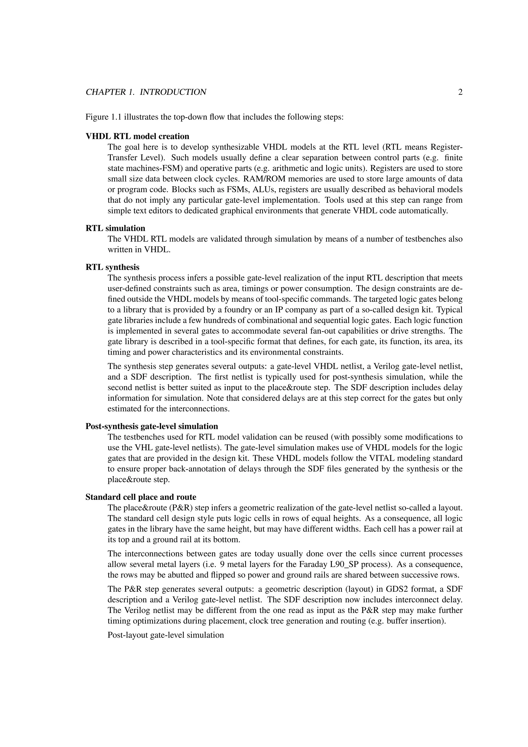 CHAPTER 1. INTRODUCTION 2
Figure 1.1 illustrates the top-down ﬂow that includes the following steps:
VHDL RTL model creation
The goal here is to develop synthesizable VHDL models at the RTL level (RTL means Register-
Transfer Level). Such models usually deﬁne a clear separation between control parts (e.g. ﬁnite
state machines-FSM) and operative parts (e.g. arithmetic and logic units). Registers are used to store
small size data between clock cycles. RAM/ROM memories are used to store large amounts of data
or program code. Blocks such as FSMs, ALUs, registers are usually described as behavioral models
that do not imply any particular gate-level implementation. Tools used at this step can range from
simple text editors to dedicated graphical environments that generate VHDL code automatically.
RTL simulation
The VHDL RTL models are validated through simulation by means of a number of testbenches also
written in VHDL.
RTL synthesis
The synthesis process infers a possible gate-level realization of the input RTL description that meets
user-deﬁned constraints such as area, timings or power consumption. The design constraints are de-
ﬁned outside the VHDL models by means of tool-speciﬁc commands. The targeted logic gates belong
to a library that is provided by a foundry or an IP company as part of a so-called design kit. Typical
gate libraries include a few hundreds of combinational and sequential logic gates. Each logic function
is implemented in several gates to accommodate several fan-out capabilities or drive strengths. The
gate library is described in a tool-speciﬁc format that deﬁnes, for each gate, its function, its area, its
timing and power characteristics and its environmental constraints.
The synthesis step generates several outputs: a gate-level VHDL netlist, a Verilog gate-level netlist,
and a SDF description. The ﬁrst netlist is typically used for post-synthesis simulation, while the
second netlist is better suited as input to the place&route step. The SDF description includes delay
information for simulation. Note that considered delays are at this step correct for the gates but only
estimated for the interconnections.
Post-synthesis gate-level simulation
The testbenches used for RTL model validation can be reused (with possibly some modiﬁcations to
use the VHL gate-level netlists). The gate-level simulation makes use of VHDL models for the logic
gates that are provided in the design kit. These VHDL models follow the VITAL modeling standard
to ensure proper back-annotation of delays through the SDF ﬁles generated by the synthesis or the
place&route step.
Standard cell place and route
The place&route (P&R) step infers a geometric realization of the gate-level netlist so-called a layout.
The standard cell design style puts logic cells in rows of equal heights. As a consequence, all logic
gates in the library have the same height, but may have different widths. Each cell has a power rail at
its top and a ground rail at its bottom.
The interconnections between gates are today usually done over the cells since current processes
allow several metal layers (i.e. 9 metal layers for the Faraday L90_SP process). As a consequence,
the rows may be abutted and ﬂipped so power and ground rails are shared between successive rows.
The P&R step generates several outputs: a geometric description (layout) in GDS2 format, a SDF
description and a Verilog gate-level netlist. The SDF description now includes interconnect delay.
The Verilog netlist may be different from the one read as input as the P&R step may make further
timing optimizations during placement, clock tree generation and routing (e.g. buffer insertion).
Post-layout gate-level simulation
 