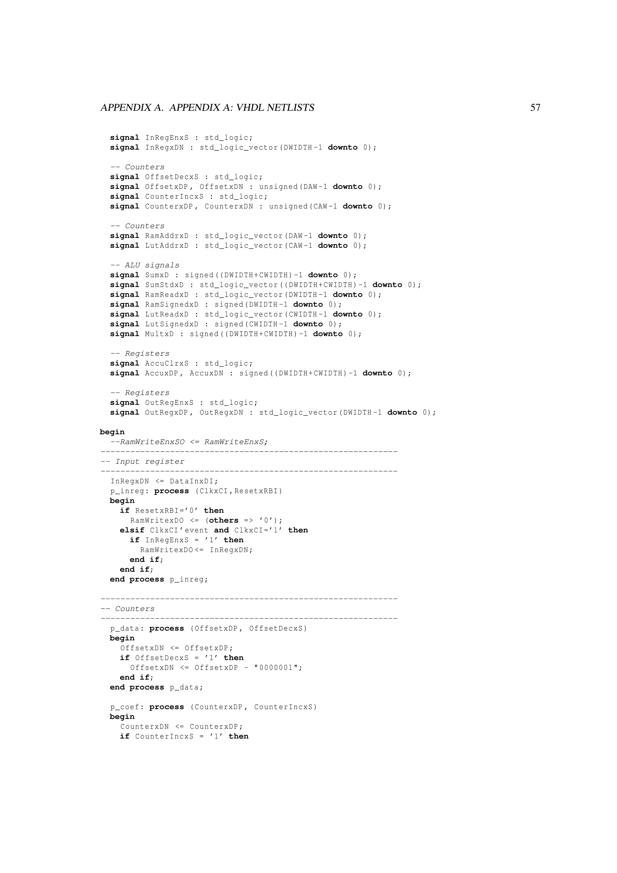 APPENDIX A. APPENDIX A: VHDL NETLISTS 57
signal InRegEnxS : std_logic;
signal InRegxDN : std_logic_vector(DWIDTH -1 downto 0);
-- Counters
signal OffsetDecxS : std_logic;
signal OffsetxDP , OffsetxDN : unsigned(DAW -1 downto 0);
signal CounterIncxS : std_logic;
signal CounterxDP , CounterxDN : unsigned(CAW -1 downto 0);
-- Counters
signal RamAddrxD : std_logic_vector(DAW -1 downto 0);
signal LutAddrxD : std_logic_vector(CAW -1 downto 0);
-- ALU signals
signal SumxD : signed((DWIDTH+CWIDTH)-1 downto 0);
signal SumStdxD : std_logic_vector((DWIDTH+CWIDTH)-1 downto 0);
signal RamReadxD : std_logic_vector(DWIDTH -1 downto 0);
signal RamSignedxD : signed(DWIDTH -1 downto 0);
signal LutReadxD : std_logic_vector(CWIDTH -1 downto 0);
signal LutSignedxD : signed(CWIDTH -1 downto 0);
signal MultxD : signed((DWIDTH+CWIDTH)-1 downto 0);
-- Registers
signal AccuClrxS : std_logic;
signal AccuxDP , AccuxDN : signed((DWIDTH+CWIDTH)-1 downto 0);
-- Registers
signal OutRegEnxS : std_logic;
signal OutRegxDP , OutRegxDN : std_logic_vector(DWIDTH -1 downto 0);
begin
--RamWriteEnxSO <= RamWriteEnxS;
------------------------------------------------------------
-- Input register
------------------------------------------------------------
InRegxDN <= DataInxDI;
p_inreg: process (ClkxCI ,ResetxRBI)
begin
if ResetxRBI=’0’ then
RamWritexDO <= (others => ’0’);
elsif ClkxCI ’event and ClkxCI=’1’ then
if InRegEnxS = ’1’ then
RamWritexDO <= InRegxDN;
end if;
end if;
end process p_inreg;
------------------------------------------------------------
-- Counters
------------------------------------------------------------
p_data: process (OffsetxDP , OffsetDecxS)
begin
OffsetxDN <= OffsetxDP;
if OffsetDecxS = ’1’ then
OffsetxDN <= OffsetxDP - "0000001";
end if;
end process p_data;
p_coef: process (CounterxDP , CounterIncxS)
begin
CounterxDN <= CounterxDP;
if CounterIncxS = ’1’ then
 