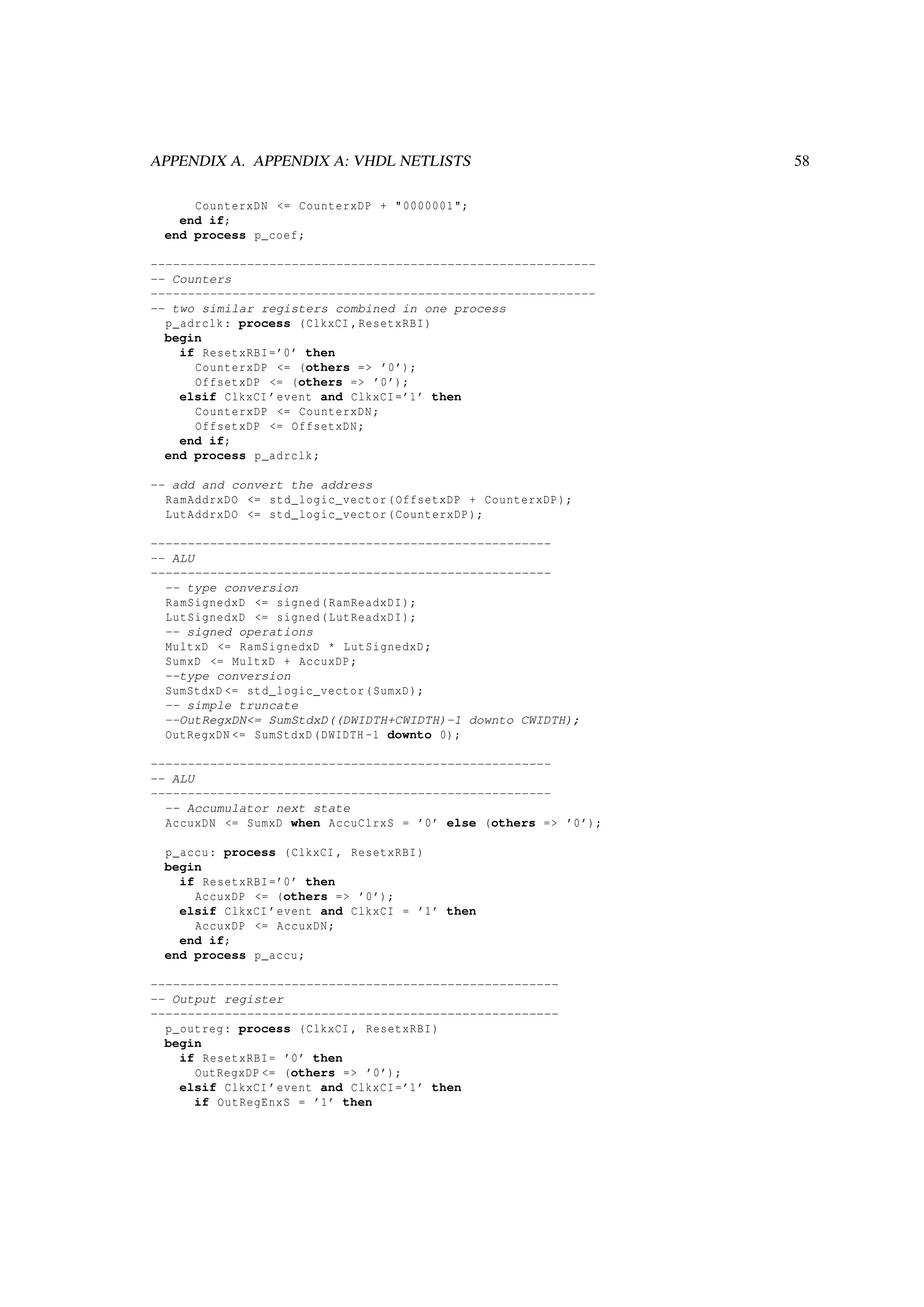 APPENDIX A. APPENDIX A: VHDL NETLISTS 58
CounterxDN <= CounterxDP + "0000001";
end if;
end process p_coef;
------------------------------------------------------------
-- Counters
------------------------------------------------------------
-- two similar registers combined in one process
p_adrclk: process (ClkxCI ,ResetxRBI)
begin
if ResetxRBI=’0’ then
CounterxDP <= (others => ’0’);
OffsetxDP <= (others => ’0’);
elsif ClkxCI ’event and ClkxCI=’1’ then
CounterxDP <= CounterxDN;
OffsetxDP <= OffsetxDN;
end if;
end process p_adrclk;
-- add and convert the address
RamAddrxDO <= std_logic_vector(OffsetxDP + CounterxDP);
LutAddrxDO <= std_logic_vector(CounterxDP);
------------------------------------------------------
-- ALU
------------------------------------------------------
-- type conversion
RamSignedxD <= signed(RamReadxDI);
LutSignedxD <= signed(LutReadxDI);
-- signed operations
MultxD <= RamSignedxD * LutSignedxD;
SumxD <= MultxD + AccuxDP;
--type conversion
SumStdxD <= std_logic_vector(SumxD);
-- simple truncate
--OutRegxDN<= SumStdxD((DWIDTH+CWIDTH)-1 downto CWIDTH);
OutRegxDN <= SumStdxD(DWIDTH -1 downto 0);
------------------------------------------------------
-- ALU
------------------------------------------------------
-- Accumulator next state
AccuxDN <= SumxD when AccuClrxS = ’0’ else (others => ’0’);
p_accu: process (ClkxCI , ResetxRBI)
begin
if ResetxRBI=’0’ then
AccuxDP <= (others => ’0’);
elsif ClkxCI ’event and ClkxCI = ’1’ then
AccuxDP <= AccuxDN;
end if;
end process p_accu;
-------------------------------------------------------
-- Output register
-------------------------------------------------------
p_outreg: process (ClkxCI , ResetxRBI)
begin
if ResetxRBI= ’0’ then
OutRegxDP <= (others => ’0’);
elsif ClkxCI ’event and ClkxCI=’1’ then
if OutRegEnxS = ’1’ then
 