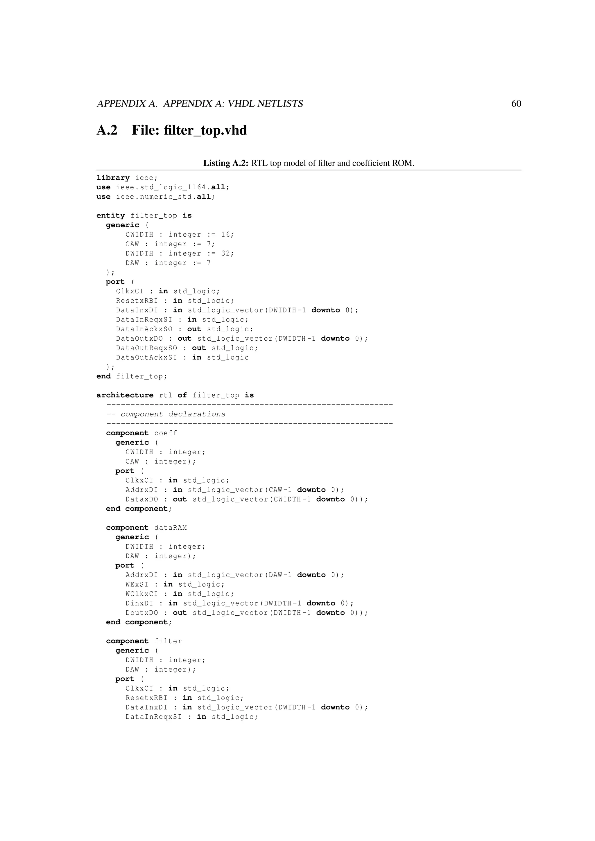 APPENDIX A. APPENDIX A: VHDL NETLISTS 60
A.2 File: ﬁlter_top.vhd
Listing A.2: RTL top model of ﬁlter and coefﬁcient ROM.
library ieee;
use ieee.std_logic_1164.all;
use ieee.numeric_std.all;
entity filter_top is
generic (
CWIDTH : integer := 16;
CAW : integer := 7;
DWIDTH : integer := 32;
DAW : integer := 7
);
port (
ClkxCI : in std_logic;
ResetxRBI : in std_logic;
DataInxDI : in std_logic_vector(DWIDTH -1 downto 0);
DataInReqxSI : in std_logic;
DataInAckxSO : out std_logic;
DataOutxDO : out std_logic_vector(DWIDTH -1 downto 0);
DataOutReqxSO : out std_logic;
DataOutAckxSI : in std_logic
);
end filter_top;
architecture rtl of filter_top is
------------------------------------------------------------
-- component declarations
------------------------------------------------------------
component coeff
generic (
CWIDTH : integer;
CAW : integer);
port (
ClkxCI : in std_logic;
AddrxDI : in std_logic_vector(CAW -1 downto 0);
DataxDO : out std_logic_vector(CWIDTH -1 downto 0));
end component;
component dataRAM
generic (
DWIDTH : integer;
DAW : integer);
port (
AddrxDI : in std_logic_vector(DAW -1 downto 0);
WExSI : in std_logic;
WClkxCI : in std_logic;
DinxDI : in std_logic_vector(DWIDTH -1 downto 0);
DoutxDO : out std_logic_vector(DWIDTH -1 downto 0));
end component;
component filter
generic (
DWIDTH : integer;
DAW : integer);
port (
ClkxCI : in std_logic;
ResetxRBI : in std_logic;
DataInxDI : in std_logic_vector(DWIDTH -1 downto 0);
DataInReqxSI : in std_logic;
 