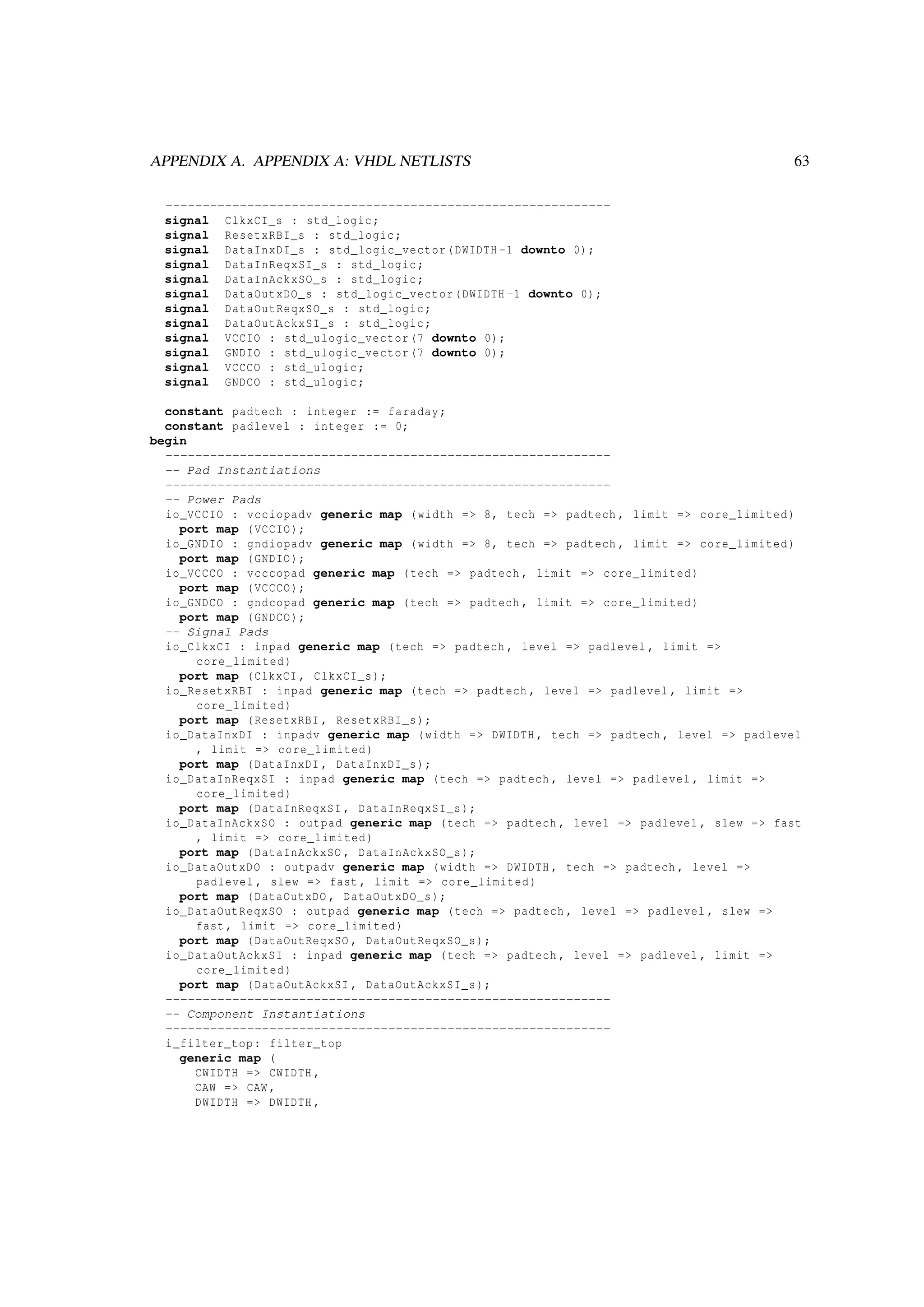 APPENDIX A. APPENDIX A: VHDL NETLISTS 63
------------------------------------------------------------
signal ClkxCI_s : std_logic;
signal ResetxRBI_s : std_logic;
signal DataInxDI_s : std_logic_vector(DWIDTH -1 downto 0);
signal DataInReqxSI_s : std_logic;
signal DataInAckxSO_s : std_logic;
signal DataOutxDO_s : std_logic_vector(DWIDTH -1 downto 0);
signal DataOutReqxSO_s : std_logic;
signal DataOutAckxSI_s : std_logic;
signal VCCIO : std_ulogic_vector(7 downto 0);
signal GNDIO : std_ulogic_vector(7 downto 0);
signal VCCCO : std_ulogic;
signal GNDCO : std_ulogic;
constant padtech : integer := faraday;
constant padlevel : integer := 0;
begin
------------------------------------------------------------
-- Pad Instantiations
------------------------------------------------------------
-- Power Pads
io_VCCIO : vcciopadv generic map (width => 8, tech => padtech , limit => core_limited)
port map (VCCIO);
io_GNDIO : gndiopadv generic map (width => 8, tech => padtech , limit => core_limited)
port map (GNDIO);
io_VCCCO : vcccopad generic map (tech => padtech , limit => core_limited)
port map (VCCCO);
io_GNDCO : gndcopad generic map (tech => padtech , limit => core_limited)
port map (GNDCO);
-- Signal Pads
io_ClkxCI : inpad generic map (tech => padtech , level => padlevel , limit =>
core_limited)
port map (ClkxCI , ClkxCI_s);
io_ResetxRBI : inpad generic map (tech => padtech , level => padlevel , limit =>
core_limited)
port map (ResetxRBI , ResetxRBI_s);
io_DataInxDI : inpadv generic map (width => DWIDTH , tech => padtech , level => padlevel
, limit => core_limited)
port map (DataInxDI , DataInxDI_s);
io_DataInReqxSI : inpad generic map (tech => padtech , level => padlevel , limit =>
core_limited)
port map (DataInReqxSI , DataInReqxSI_s);
io_DataInAckxSO : outpad generic map (tech => padtech , level => padlevel , slew => fast
, limit => core_limited)
port map (DataInAckxSO , DataInAckxSO_s);
io_DataOutxDO : outpadv generic map (width => DWIDTH , tech => padtech , level =>
padlevel , slew => fast , limit => core_limited)
port map (DataOutxDO , DataOutxDO_s);
io_DataOutReqxSO : outpad generic map (tech => padtech , level => padlevel , slew =>
fast , limit => core_limited)
port map (DataOutReqxSO , DataOutReqxSO_s);
io_DataOutAckxSI : inpad generic map (tech => padtech , level => padlevel , limit =>
core_limited)
port map (DataOutAckxSI , DataOutAckxSI_s);
------------------------------------------------------------
-- Component Instantiations
------------------------------------------------------------
i_filter_top: filter_top
generic map (
CWIDTH => CWIDTH ,
CAW => CAW ,
DWIDTH => DWIDTH ,
 