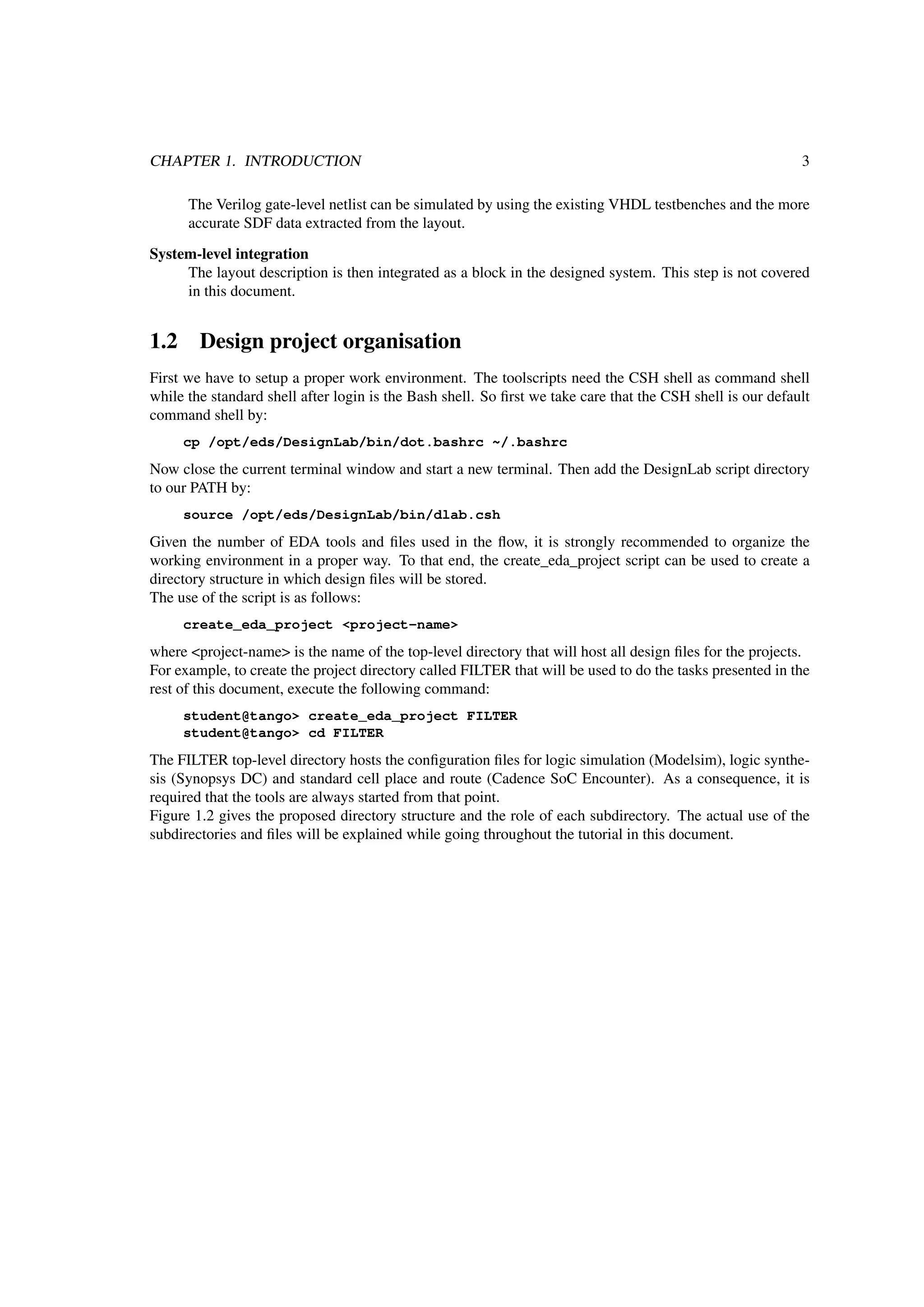 CHAPTER 1. INTRODUCTION 3
The Verilog gate-level netlist can be simulated by using the existing VHDL testbenches and the more
accurate SDF data extracted from the layout.
System-level integration
The layout description is then integrated as a block in the designed system. This step is not covered
in this document.
1.2 Design project organisation
First we have to setup a proper work environment. The toolscripts need the CSH shell as command shell
while the standard shell after login is the Bash shell. So ﬁrst we take care that the CSH shell is our default
command shell by:
cp /opt/eds/DesignLab/bin/dot.bashrc ~/.bashrc
Now close the current terminal window and start a new terminal. Then add the DesignLab script directory
to our PATH by:
source /opt/eds/DesignLab/bin/dlab.csh
Given the number of EDA tools and ﬁles used in the ﬂow, it is strongly recommended to organize the
working environment in a proper way. To that end, the create_eda_project script can be used to create a
directory structure in which design ﬁles will be stored.
The use of the script is as follows:
create_eda_project <project-name>
where <project-name> is the name of the top-level directory that will host all design ﬁles for the projects.
For example, to create the project directory called FILTER that will be used to do the tasks presented in the
rest of this document, execute the following command:
student@tango> create_eda_project FILTER
student@tango> cd FILTER
The FILTER top-level directory hosts the conﬁguration ﬁles for logic simulation (Modelsim), logic synthe-
sis (Synopsys DC) and standard cell place and route (Cadence SoC Encounter). As a consequence, it is
required that the tools are always started from that point.
Figure 1.2 gives the proposed directory structure and the role of each subdirectory. The actual use of the
subdirectories and ﬁles will be explained while going throughout the tutorial in this document.
 