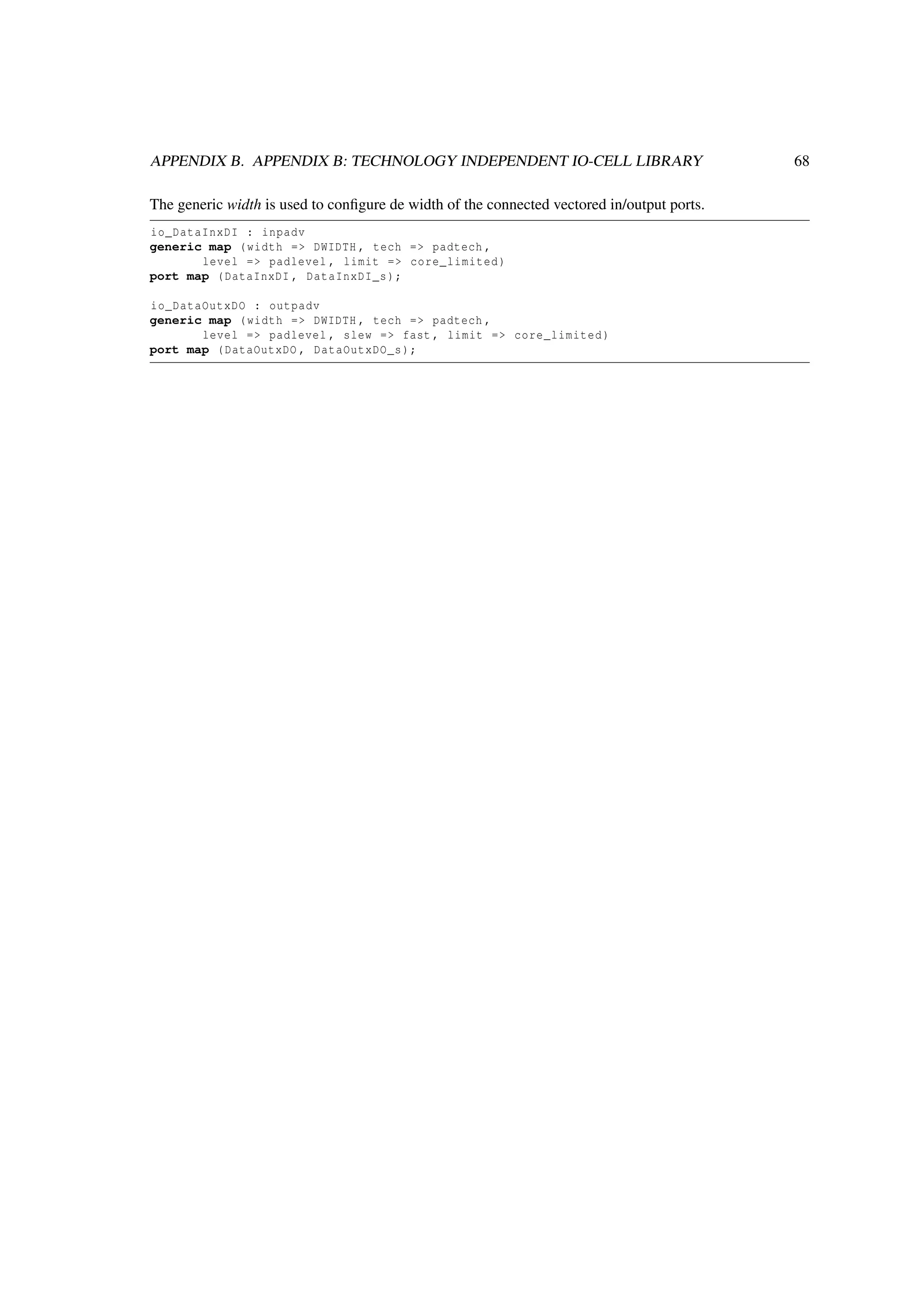 APPENDIX B. APPENDIX B: TECHNOLOGY INDEPENDENT IO-CELL LIBRARY 68
The generic width is used to conﬁgure de width of the connected vectored in/output ports.
io_DataInxDI : inpadv
generic map (width => DWIDTH , tech => padtech ,
level => padlevel , limit => core_limited)
port map (DataInxDI , DataInxDI_s);
io_DataOutxDO : outpadv
generic map (width => DWIDTH , tech => padtech ,
level => padlevel , slew => fast , limit => core_limited)
port map (DataOutxDO , DataOutxDO_s);
 