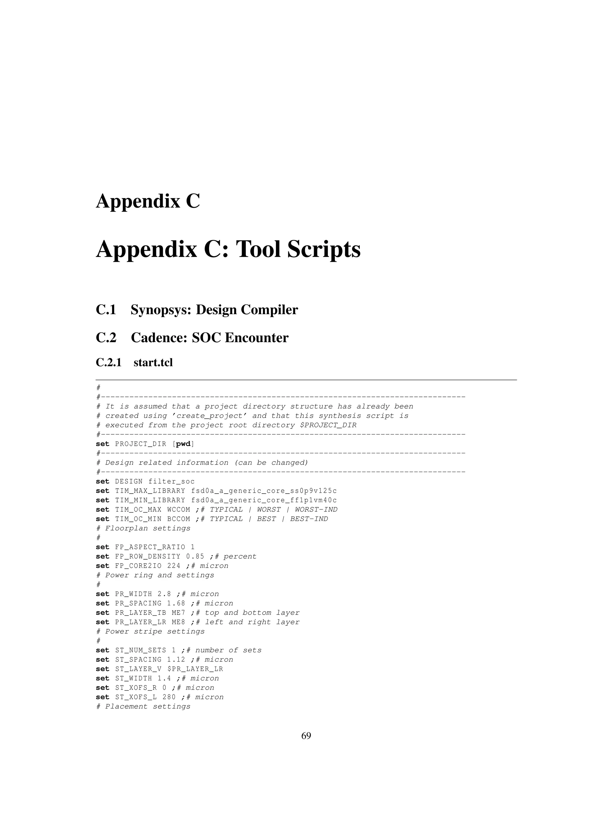 Appendix C
Appendix C: Tool Scripts
C.1 Synopsys: Design Compiler
C.2 Cadence: SOC Encounter
C.2.1 start.tcl
#
#-----------------------------------------------------------------------------
# It is assumed that a project directory structure has already been
# created using ’create_project’ and that this synthesis script is
# executed from the project root directory $PROJECT_DIR
#-----------------------------------------------------------------------------
set PROJECT_DIR [pwd]
#-----------------------------------------------------------------------------
# Design related information (can be changed)
#-----------------------------------------------------------------------------
set DESIGN filter_soc
set TIM_MAX_LIBRARY fsd0a_a_generic_core_ss0p9v125c
set TIM_MIN_LIBRARY fsd0a_a_generic_core_ff1p1vm40c
set TIM_OC_MAX WCCOM ;# TYPICAL | WORST | WORST-IND
set TIM_OC_MIN BCCOM ;# TYPICAL | BEST | BEST-IND
# Floorplan settings
#
set FP_ASPECT_RATIO 1
set FP_ROW_DENSITY 0.85 ;# percent
set FP_CORE2IO 224 ;# micron
# Power ring and settings
#
set PR_WIDTH 2.8 ;# micron
set PR_SPACING 1.68 ;# micron
set PR_LAYER_TB ME7 ;# top and bottom layer
set PR_LAYER_LR ME8 ;# left and right layer
# Power stripe settings
#
set ST_NUM_SETS 1 ;# number of sets
set ST_SPACING 1.12 ;# micron
set ST_LAYER_V $PR_LAYER_LR
set ST_WIDTH 1.4 ;# micron
set ST_XOFS_R 0 ;# micron
set ST_XOFS_L 280 ;# micron
# Placement settings
69
 