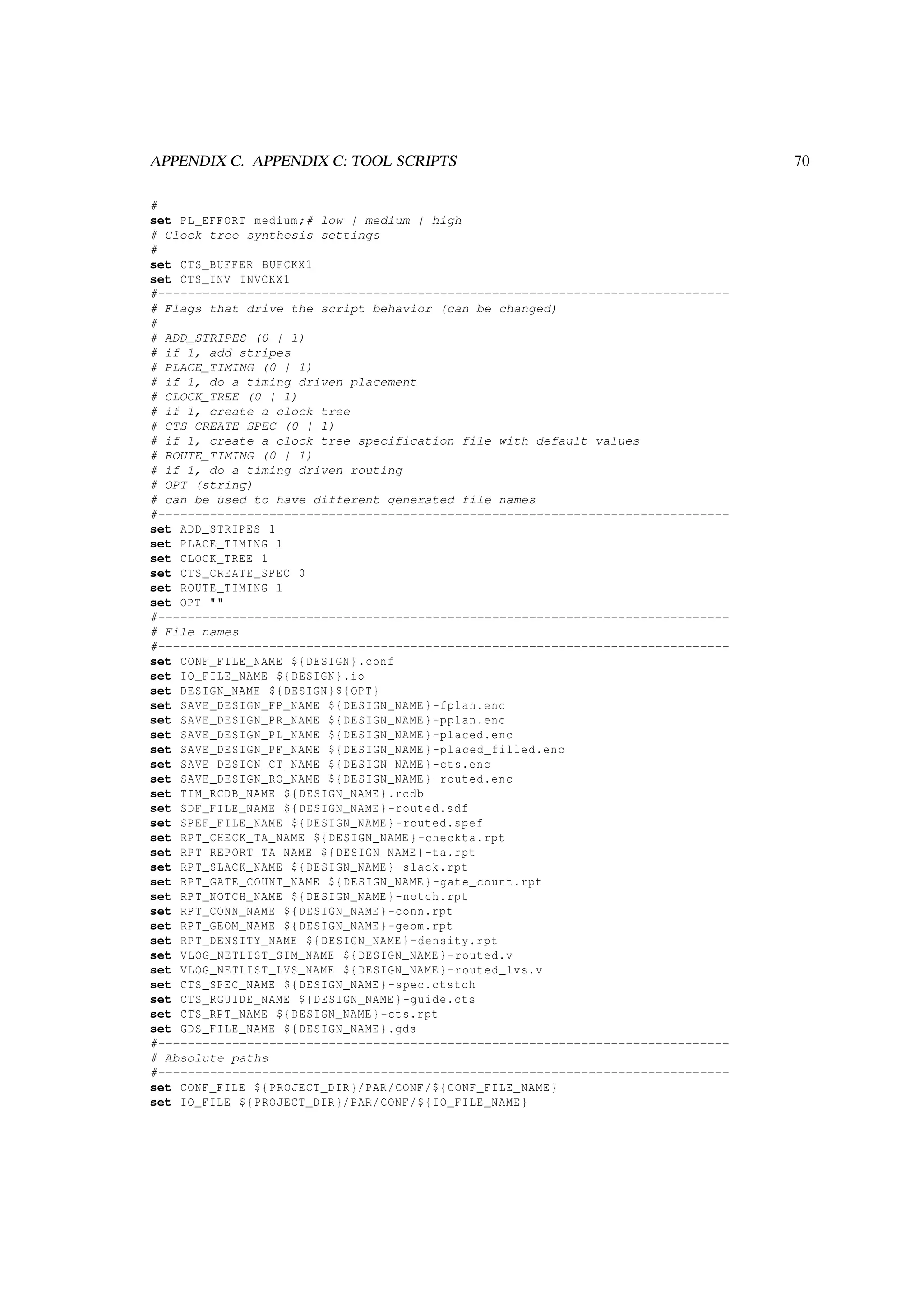 APPENDIX C. APPENDIX C: TOOL SCRIPTS 70
#
set PL_EFFORT medium;# low | medium | high
# Clock tree synthesis settings
#
set CTS_BUFFER BUFCKX1
set CTS_INV INVCKX1
#-----------------------------------------------------------------------------
# Flags that drive the script behavior (can be changed)
#
# ADD_STRIPES (0 | 1)
# if 1, add stripes
# PLACE_TIMING (0 | 1)
# if 1, do a timing driven placement
# CLOCK_TREE (0 | 1)
# if 1, create a clock tree
# CTS_CREATE_SPEC (0 | 1)
# if 1, create a clock tree specification file with default values
# ROUTE_TIMING (0 | 1)
# if 1, do a timing driven routing
# OPT (string)
# can be used to have different generated file names
#-----------------------------------------------------------------------------
set ADD_STRIPES 1
set PLACE_TIMING 1
set CLOCK_TREE 1
set CTS_CREATE_SPEC 0
set ROUTE_TIMING 1
set OPT ""
#-----------------------------------------------------------------------------
# File names
#-----------------------------------------------------------------------------
set CONF_FILE_NAME ${DESIGN}.conf
set IO_FILE_NAME ${DESIGN}.io
set DESIGN_NAME ${DESIGN}${OPT}
set SAVE_DESIGN_FP_NAME ${DESIGN_NAME}-fplan.enc
set SAVE_DESIGN_PR_NAME ${DESIGN_NAME}-pplan.enc
set SAVE_DESIGN_PL_NAME ${DESIGN_NAME}-placed.enc
set SAVE_DESIGN_PF_NAME ${DESIGN_NAME}-placed_filled.enc
set SAVE_DESIGN_CT_NAME ${DESIGN_NAME}-cts.enc
set SAVE_DESIGN_RO_NAME ${DESIGN_NAME}-routed.enc
set TIM_RCDB_NAME ${DESIGN_NAME}.rcdb
set SDF_FILE_NAME ${DESIGN_NAME}-routed.sdf
set SPEF_FILE_NAME ${DESIGN_NAME}-routed.spef
set RPT_CHECK_TA_NAME ${DESIGN_NAME}-checkta.rpt
set RPT_REPORT_TA_NAME ${DESIGN_NAME}-ta.rpt
set RPT_SLACK_NAME ${DESIGN_NAME}-slack.rpt
set RPT_GATE_COUNT_NAME ${DESIGN_NAME}-gate_count.rpt
set RPT_NOTCH_NAME ${DESIGN_NAME}-notch.rpt
set RPT_CONN_NAME ${DESIGN_NAME}-conn.rpt
set RPT_GEOM_NAME ${DESIGN_NAME}-geom.rpt
set RPT_DENSITY_NAME ${DESIGN_NAME}-density.rpt
set VLOG_NETLIST_SIM_NAME ${DESIGN_NAME}-routed.v
set VLOG_NETLIST_LVS_NAME ${DESIGN_NAME}-routed_lvs.v
set CTS_SPEC_NAME ${DESIGN_NAME}-spec.ctstch
set CTS_RGUIDE_NAME ${DESIGN_NAME}-guide.cts
set CTS_RPT_NAME ${DESIGN_NAME}-cts.rpt
set GDS_FILE_NAME ${DESIGN_NAME}.gds
#-----------------------------------------------------------------------------
# Absolute paths
#-----------------------------------------------------------------------------
set CONF_FILE ${PROJECT_DIR}/PAR/CONF/${CONF_FILE_NAME}
set IO_FILE ${PROJECT_DIR}/PAR/CONF/${IO_FILE_NAME}
 