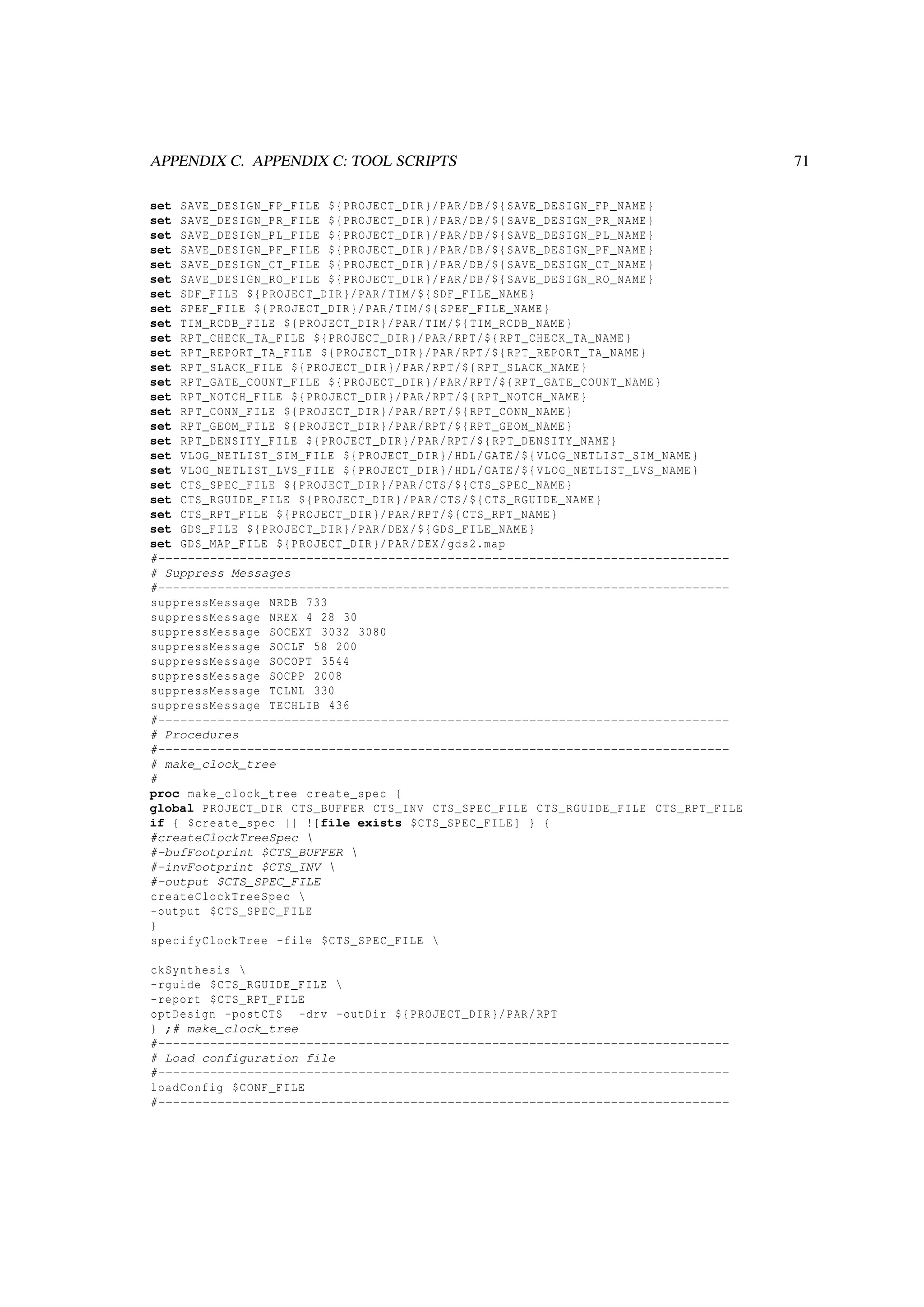 APPENDIX C. APPENDIX C: TOOL SCRIPTS 71
set SAVE_DESIGN_FP_FILE ${PROJECT_DIR}/PAR/DB/${SAVE_DESIGN_FP_NAME}
set SAVE_DESIGN_PR_FILE ${PROJECT_DIR}/PAR/DB/${SAVE_DESIGN_PR_NAME}
set SAVE_DESIGN_PL_FILE ${PROJECT_DIR}/PAR/DB/${SAVE_DESIGN_PL_NAME}
set SAVE_DESIGN_PF_FILE ${PROJECT_DIR}/PAR/DB/${SAVE_DESIGN_PF_NAME}
set SAVE_DESIGN_CT_FILE ${PROJECT_DIR}/PAR/DB/${SAVE_DESIGN_CT_NAME}
set SAVE_DESIGN_RO_FILE ${PROJECT_DIR}/PAR/DB/${SAVE_DESIGN_RO_NAME}
set SDF_FILE ${PROJECT_DIR}/PAR/TIM/${SDF_FILE_NAME}
set SPEF_FILE ${PROJECT_DIR}/PAR/TIM/${SPEF_FILE_NAME}
set TIM_RCDB_FILE ${PROJECT_DIR}/PAR/TIM/${TIM_RCDB_NAME}
set RPT_CHECK_TA_FILE ${PROJECT_DIR}/PAR/RPT/${RPT_CHECK_TA_NAME}
set RPT_REPORT_TA_FILE ${PROJECT_DIR}/PAR/RPT/${RPT_REPORT_TA_NAME}
set RPT_SLACK_FILE ${PROJECT_DIR}/PAR/RPT/${RPT_SLACK_NAME}
set RPT_GATE_COUNT_FILE ${PROJECT_DIR}/PAR/RPT/${RPT_GATE_COUNT_NAME}
set RPT_NOTCH_FILE ${PROJECT_DIR}/PAR/RPT/${RPT_NOTCH_NAME}
set RPT_CONN_FILE ${PROJECT_DIR}/PAR/RPT/${RPT_CONN_NAME}
set RPT_GEOM_FILE ${PROJECT_DIR}/PAR/RPT/${RPT_GEOM_NAME}
set RPT_DENSITY_FILE ${PROJECT_DIR}/PAR/RPT/${RPT_DENSITY_NAME}
set VLOG_NETLIST_SIM_FILE ${PROJECT_DIR}/HDL/GATE/${VLOG_NETLIST_SIM_NAME}
set VLOG_NETLIST_LVS_FILE ${PROJECT_DIR}/HDL/GATE/${VLOG_NETLIST_LVS_NAME}
set CTS_SPEC_FILE ${PROJECT_DIR}/PAR/CTS/${CTS_SPEC_NAME}
set CTS_RGUIDE_FILE ${PROJECT_DIR}/PAR/CTS/${CTS_RGUIDE_NAME}
set CTS_RPT_FILE ${PROJECT_DIR}/PAR/RPT/${CTS_RPT_NAME}
set GDS_FILE ${PROJECT_DIR}/PAR/DEX/${GDS_FILE_NAME}
set GDS_MAP_FILE ${PROJECT_DIR}/PAR/DEX/gds2.map
#-----------------------------------------------------------------------------
# Suppress Messages
#-----------------------------------------------------------------------------
suppressMessage NRDB 733
suppressMessage NREX 4 28 30
suppressMessage SOCEXT 3032 3080
suppressMessage SOCLF 58 200
suppressMessage SOCOPT 3544
suppressMessage SOCPP 2008
suppressMessage TCLNL 330
suppressMessage TECHLIB 436
#-----------------------------------------------------------------------------
# Procedures
#-----------------------------------------------------------------------------
# make_clock_tree
#
proc make_clock_tree create_spec {
global PROJECT_DIR CTS_BUFFER CTS_INV CTS_SPEC_FILE CTS_RGUIDE_FILE CTS_RPT_FILE
if { $create_spec || ![file exists $CTS_SPEC_FILE] } {
#createClockTreeSpec 
#-bufFootprint $CTS_BUFFER 
#-invFootprint $CTS_INV 
#-output $CTS_SPEC_FILE
createClockTreeSpec 
-output $CTS_SPEC_FILE
}
specifyClockTree -file $CTS_SPEC_FILE 
ckSynthesis 
-rguide $CTS_RGUIDE_FILE 
-report $CTS_RPT_FILE
optDesign -postCTS -drv -outDir ${PROJECT_DIR}/PAR/RPT
} ;# make_clock_tree
#-----------------------------------------------------------------------------
# Load configuration file
#-----------------------------------------------------------------------------
loadConfig $CONF_FILE
#-----------------------------------------------------------------------------
 