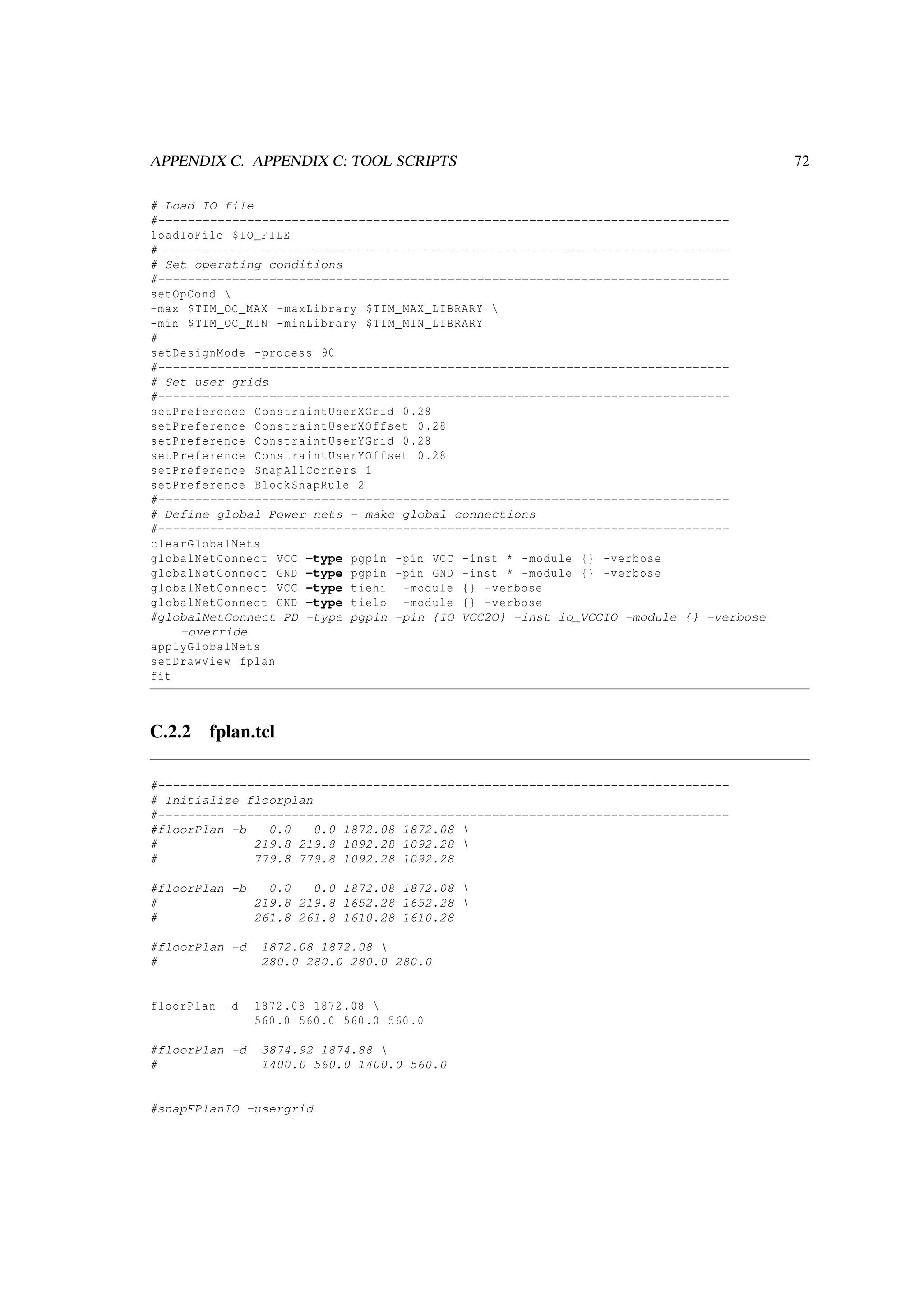 APPENDIX C. APPENDIX C: TOOL SCRIPTS 72
# Load IO file
#-----------------------------------------------------------------------------
loadIoFile $IO_FILE
#-----------------------------------------------------------------------------
# Set operating conditions
#-----------------------------------------------------------------------------
setOpCond 
-max $TIM_OC_MAX -maxLibrary $TIM_MAX_LIBRARY 
-min $TIM_OC_MIN -minLibrary $TIM_MIN_LIBRARY
#
setDesignMode -process 90
#-----------------------------------------------------------------------------
# Set user grids
#-----------------------------------------------------------------------------
setPreference ConstraintUserXGrid 0.28
setPreference ConstraintUserXOffset 0.28
setPreference ConstraintUserYGrid 0.28
setPreference ConstraintUserYOffset 0.28
setPreference SnapAllCorners 1
setPreference BlockSnapRule 2
#-----------------------------------------------------------------------------
# Define global Power nets - make global connections
#-----------------------------------------------------------------------------
clearGlobalNets
globalNetConnect VCC -type pgpin -pin VCC -inst * -module {} -verbose
globalNetConnect GND -type pgpin -pin GND -inst * -module {} -verbose
globalNetConnect VCC -type tiehi -module {} -verbose
globalNetConnect GND -type tielo -module {} -verbose
#globalNetConnect PD -type pgpin -pin {IO VCC2O} -inst io_VCCIO -module {} -verbose
-override
applyGlobalNets
setDrawView fplan
fit
C.2.2 fplan.tcl
#-----------------------------------------------------------------------------
# Initialize floorplan
#-----------------------------------------------------------------------------
#floorPlan -b 0.0 0.0 1872.08 1872.08 
# 219.8 219.8 1092.28 1092.28 
# 779.8 779.8 1092.28 1092.28
#floorPlan -b 0.0 0.0 1872.08 1872.08 
# 219.8 219.8 1652.28 1652.28 
# 261.8 261.8 1610.28 1610.28
#floorPlan -d 1872.08 1872.08 
# 280.0 280.0 280.0 280.0
floorPlan -d 1872.08 1872.08 
560.0 560.0 560.0 560.0
#floorPlan -d 3874.92 1874.88 
# 1400.0 560.0 1400.0 560.0
#snapFPlanIO -usergrid
 