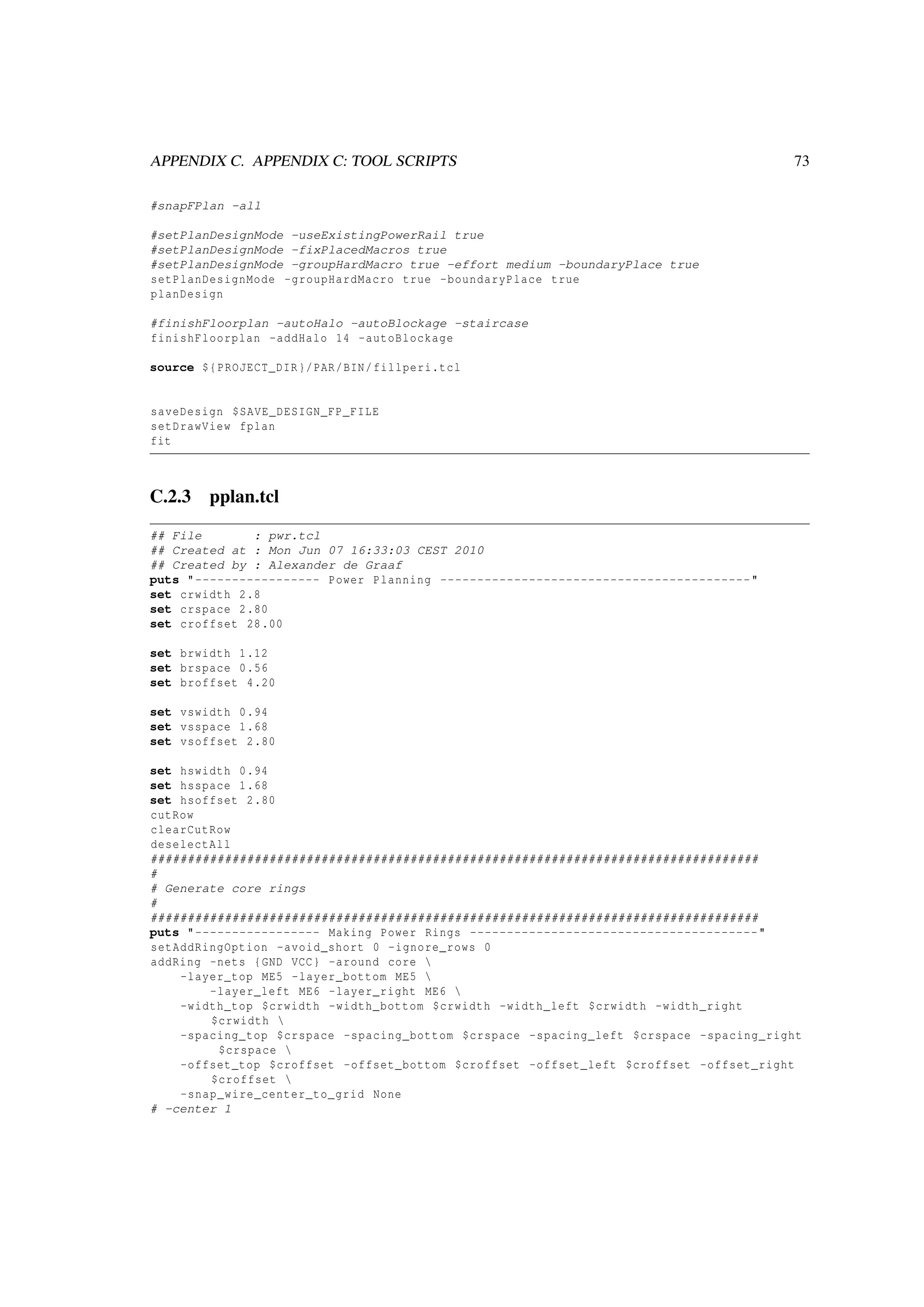 APPENDIX C. APPENDIX C: TOOL SCRIPTS 73
#snapFPlan -all
#setPlanDesignMode -useExistingPowerRail true
#setPlanDesignMode -fixPlacedMacros true
#setPlanDesignMode -groupHardMacro true -effort medium -boundaryPlace true
setPlanDesignMode -groupHardMacro true -boundaryPlace true
planDesign
#finishFloorplan -autoHalo -autoBlockage -staircase
finishFloorplan -addHalo 14 -autoBlockage
source ${PROJECT_DIR}/PAR/BIN/fillperi.tcl
saveDesign $SAVE_DESIGN_FP_FILE
setDrawView fplan
fit
C.2.3 pplan.tcl
## File : pwr.tcl
## Created at : Mon Jun 07 16:33:03 CEST 2010
## Created by : Alexander de Graaf
puts "----------------- Power Planning ------------------------------------------"
set crwidth 2.8
set crspace 2.80
set croffset 28.00
set brwidth 1.12
set brspace 0.56
set broffset 4.20
set vswidth 0.94
set vsspace 1.68
set vsoffset 2.80
set hswidth 0.94
set hsspace 1.68
set hsoffset 2.80
cutRow
clearCutRow
deselectAll
##################################################################################
#
# Generate core rings
#
##################################################################################
puts "----------------- Making Power Rings ---------------------------------------"
setAddRingOption -avoid_short 0 -ignore_rows 0
addRing -nets {GND VCC} -around core 
-layer_top ME5 -layer_bottom ME5 
-layer_left ME6 -layer_right ME6 
-width_top $crwidth -width_bottom $crwidth -width_left $crwidth -width_right
$crwidth 
-spacing_top $crspace -spacing_bottom $crspace -spacing_left $crspace -spacing_right
$crspace 
-offset_top $croffset -offset_bottom $croffset -offset_left $croffset -offset_right
$croffset 
-snap_wire_center_to_grid None
# -center 1
 