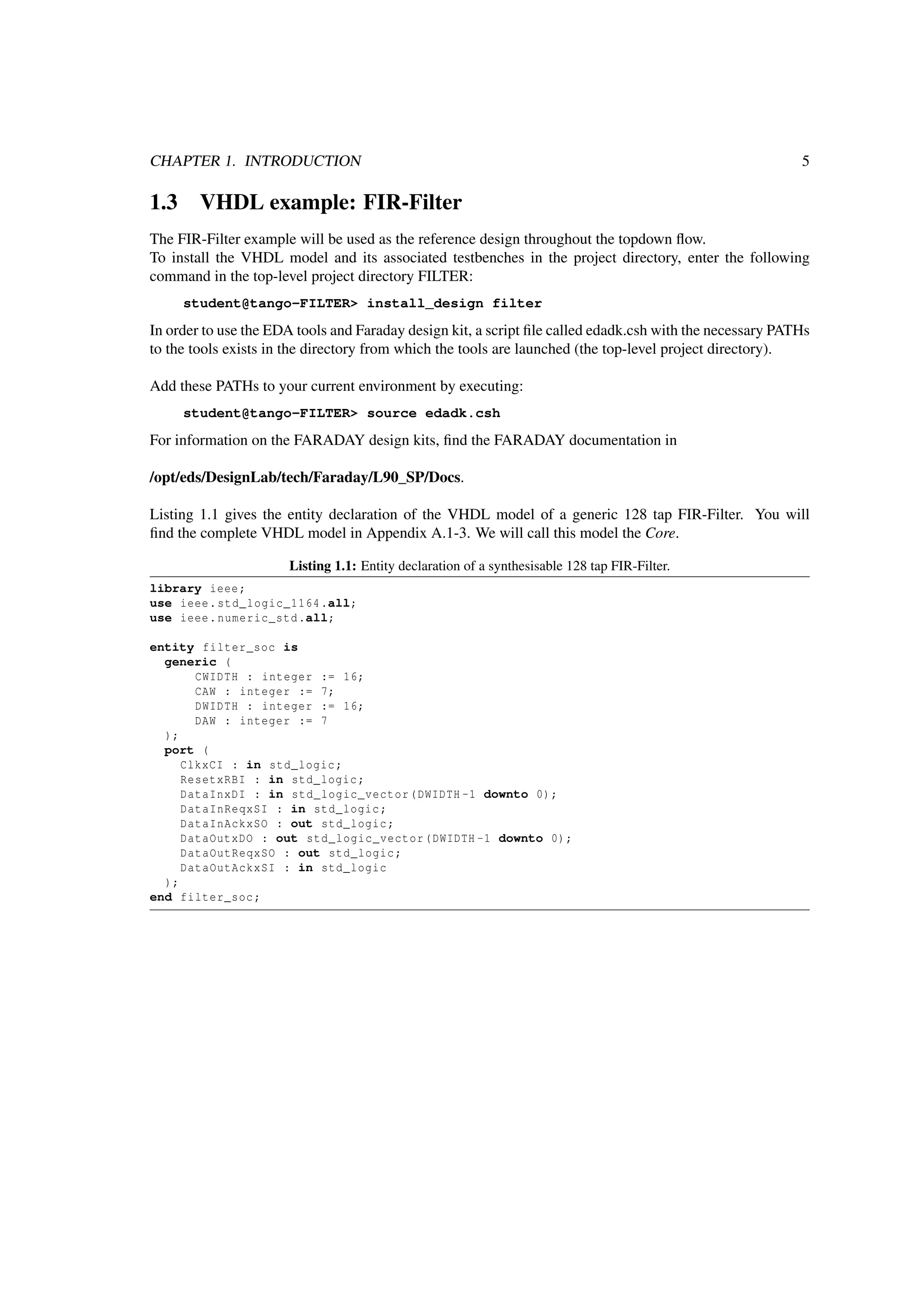 CHAPTER 1. INTRODUCTION 5
1.3 VHDL example: FIR-Filter
The FIR-Filter example will be used as the reference design throughout the topdown ﬂow.
To install the VHDL model and its associated testbenches in the project directory, enter the following
command in the top-level project directory FILTER:
student@tango-FILTER> install_design filter
In order to use the EDA tools and Faraday design kit, a script ﬁle called edadk.csh with the necessary PATHs
to the tools exists in the directory from which the tools are launched (the top-level project directory).
Add these PATHs to your current environment by executing:
student@tango-FILTER> source edadk.csh
For information on the FARADAY design kits, ﬁnd the FARADAY documentation in
/opt/eds/DesignLab/tech/Faraday/L90_SP/Docs.
Listing 1.1 gives the entity declaration of the VHDL model of a generic 128 tap FIR-Filter. You will
ﬁnd the complete VHDL model in Appendix A.1-3. We will call this model the Core.
Listing 1.1: Entity declaration of a synthesisable 128 tap FIR-Filter.
library ieee;
use ieee.std_logic_1164.all;
use ieee.numeric_std.all;
entity filter_soc is
generic (
CWIDTH : integer := 16;
CAW : integer := 7;
DWIDTH : integer := 16;
DAW : integer := 7
);
port (
ClkxCI : in std_logic;
ResetxRBI : in std_logic;
DataInxDI : in std_logic_vector(DWIDTH -1 downto 0);
DataInReqxSI : in std_logic;
DataInAckxSO : out std_logic;
DataOutxDO : out std_logic_vector(DWIDTH -1 downto 0);
DataOutReqxSO : out std_logic;
DataOutAckxSI : in std_logic
);
end filter_soc;
 