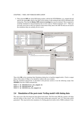CHAPTER 2. VHDL AND VERILOG SIMULATION 15
4. Then click the SDF tab. In the SDF dialog window, add the ﬁle SYN/TIM/ﬁlter_soc_mapped.sdf and
specify the region dut, which is the label of the instance in the testbench that will be annotated with
timing data. Note that the Reduce SDF errors to warnings box must be checked. This is required to
avoid the simulation to stop prematurely due to errors such as "Failed to ﬁnd port ´a(7)´". These are
not really errors here as they are related to interconnect delay data in the SDF ﬁle that are not used in
the simulation (they are actually all set to zero).
Then click OK in the remaining Start Simulation dialog box to load the mapped netlist. Clock to output
delays of the order of 100ps to 1ns should be visible in the wave window.
Run the simulation interactively as described in the previous section or run the following scripts (See
SIM/BIN) from the VSIM command line.
VSIM 7> do SIM/BIN/start_far_mapped.do
VSIM 8> do SIM/BIN/wave.do
VSIM 9> do SIM/BIN/run_far_mapped.do
2.4 Simulation of the post-route Verilog model with timing data
This step occurs after the design has been placed and routed. The Post-route SDF-ﬁle contains cell delay
and wire delays of the circuit. See "4.16 Post-route timing data extraction" and "4.17 Post-route netlist
generation". This step involves the simulation of a Verilog gate-level netlist with a VHDL testbench. Com-
 