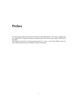 Preface
This document describes the top-down design ﬂow of the implementation a SoC design. Starting from
an example HDL description the designer is guided through all the design steps to tapeout GDS2 layout
description.
This tutorial is derived from "Top-Down digital design ﬂow" version 3.1 (November 2006) by Alain Va-
choux, Microelectronic Systems Lab EPFL, Lausanne, Switzerland.
i
 