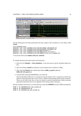 CHAPTER 2. VHDL AND VERILOG SIMULATION 16
pile the Verilog gate-level netlist generated by the logic synthesis and its testbench in a new library called
routed:
vlib LIB/MSIM/routed
ModelSim> vcom -work LIB/MSIM/routed HDL/RTL/SYAA90_128X16X1CM2.vhd
ModelSim> vcom -work LIB/MSIM/routed HDL/RTL/SPAA90_512X16BM1A.vhd
ModelSim> vlog -work LIB/MSIM/routed HDL/GATE/faraday-io.v
ModelSim> vlog -work LIB/MSIM/routed HDL/GATE/filter_soc-routed.v
ModelSim> vcom -work LIB/MSIM/routed HDL/TBENCH/filter_soc_tb_mapped.vhd
or execute the shell script compile_msim_far_routed.sh.
To simulate the placed and routed netlist with timing data:
1. Select the item Simulate ⇒ Start simulation... in the main menu to get the simulation dialog win-
dow.
2. Select from library routed the architecture of the testbench and a resolution of 100ps.
3. Then click the Libraries tab to add the gate libraries fsd0a_a_generic_core and
fod0a_b25_t25_generic_io
4. Load the SDF timing ﬁle PAR/TIM/ﬁlter_soc-routed.sdf.
Note that the Reduce SDF errors to warnings box must be checked. This is required to avoid the sim-
ulation to stop prematurely due to errors such as “Failed to ﬁnd matching specify timing constraint”.
These are not really errors here as they are related to removal (asynchronous) timing constraints
generated by Encounter that are not supported in the Verilog models of the gates.
Run the simulation interactively or run the following scripts (See SIM/BIN) from the VSIM command line.
VSIM 7> do SIM/BIN/start_far_routed.do
VSIM 8> do SIM/BIN/wave.do
VSIM 9> do SIM/BIN/run_far_routed.do
 