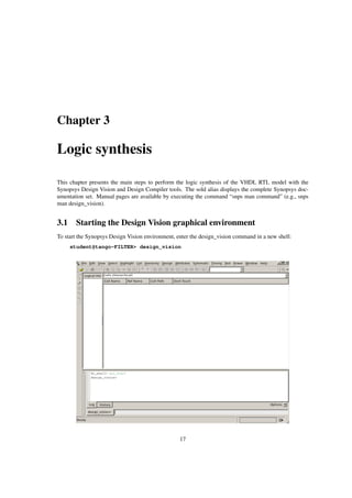 Chapter 3
Logic synthesis
This chapter presents the main steps to perform the logic synthesis of the VHDL RTL model with the
Synopsys Design Vision and Design Compiler tools. The sold alias displays the complete Synopsys doc-
umentation set. Manual pages are available by executing the command “snps man command” (e.g., snps
man design_vision).
3.1 Starting the Design Vision graphical environment
To start the Synopsys Design Vision environment, enter the design_vision command in a new shell:
student@tango-FILTER> design_vision
17
 