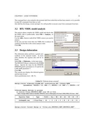 CHAPTER 3. LOGIC SYNTHESIS 18
The command line is also echoed in the terminal shell from which the tool has been started, so it is possible
to enter DC commands from there as well
(the shell has the design_vision> prompt). It is still possible to execute some Unix commands from here.
3.2 RTL VHDL model analysis
The analysis phase compiles the VHDL model and checks that
the VHDL code is synthesizable. Select File ⇒ Analyze... in
the main menu.
Use the Add... button to add all the VHDL sources you need to
analyze.
In the case you have more than one VHDL ﬁle to analyze, be
careful to list the ﬁles in the correct analysis order.
Click OK.
3.3 Design elaboration
The elaboration phase performs a generic pre-
synthesis of the analyzed model. It essen-
tially identiﬁes the registers that will be in-
ferred.
Select File ⇒ Elaborate... in the main menu.
The DEFAULT library is identical to the WORK
library. Specify the value for the CWIDTH,
DWIDTH generic parameters to 16 and for the
CAW, DAW parameters 7.
Click OK.
The console now displays the inferred registers
and the kind of reset
(here asynchronous reset - AR: Y).
Listing 3.1: "Elaborate design command"
design_vision> elaborate FILTER_SOC -architecture RTL -library WORK
-parameters "CWIDTH = 16, CAW = 7, DWIDTH = 16, DAW = 7, CWIDTH = 16"
.
.
Inferred memory devices in process
in routine filter_DWIDTH16_DAW7 line 158 in file
’/mnt/tango/md2/users/sander/ET4351/asic/designs/filter1/HDL/RTL/filter.vhd’.
===============================================================================
| Register Name | Type | Width | Bus | MB | AR | AS | SR | SS | ST |
===============================================================================
| OutRegxDP_reg | Flip-flop | 16 | Y | N | Y | N | N | N | N |
===============================================================================
.
.
design_vision> Current design is ’filter_soc_CWIDTH16_CAW7_DWIDTH16_DAW7’.
 