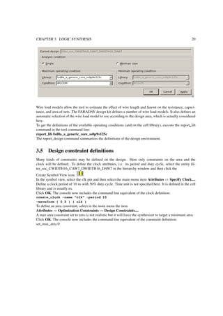 CHAPTER 3. LOGIC SYNTHESIS 20
Wire load models allow the tool to estimate the effect of wire length and fanout on the resistance, capaci-
tance, and area of nets. The FARADAY design kit deﬁnes a number of wire load models. It also deﬁnes an
automatic selection of the wire load model to use according to the design area, which is actually considered
here.
To get the deﬁnitions of the available operating conditions (and on the cell library), execute the report_lib
command in the tool command line:
report_lib fsd0a_a_generic_core_ss0p9v125c
The report_design command summarizes the deﬁnitions of the design environment.
3.5 Design constraint deﬁnitions
Many kinds of constraints may be deﬁned on the design. Here only constraints on the area and the
clock will be deﬁned. To deﬁne the clock attributes, i.e. its period and duty cycle, select the entity ﬁl-
ter_soc_CWIDTH16_CAW7_DWIDTH16_DAW7 in the hierarchy window and then click the
Create Symbol View icon.
In the symbol view, select the clk pin and then select the main menu item Attributes ⇒ Specify Clock....
Deﬁne a clock period of 10 ns with 50% duty cycle. Time unit is not speciﬁed here. It is deﬁned in the cell
library and is usually ns.
Click OK. The console now includes the command line equivalent of the clock deﬁnition:
create_clock -name "clk" -period 10
-waveform { 0 5 } { clk }
To deﬁne an area constraint, select in the main menu the item
Attributes ⇒ Optimization Constraints ⇒ Design Constraints....
A max area constraint set to zero is not realistic but it will force the synthesizer to target a minimum area.
Click OK. The console now includes the command line equivalent of the constraint deﬁnition:
set_max_area 0
 