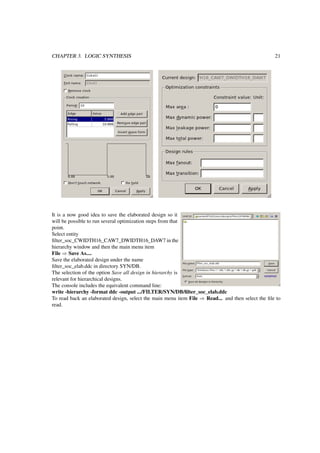 CHAPTER 3. LOGIC SYNTHESIS 21
It is a now good idea to save the elaborated design so it
will be possible to run several optimization steps from that
point.
Select entity
ﬁlter_soc_CWIDTH16_CAW7_DWIDTH16_DAW7 in the
hierarchy window and then the main menu item
File ⇒ Save As....
Save the elaborated design under the name
ﬁlter_soc_elab.ddc in directory SYN/DB.
The selection of the option Save all design in hierarchy is
relevant for hierarchical designs.
The console includes the equivalent command line:
write -hierarchy -format ddc -output .../FILTER/SYN/DB/ﬁlter_soc_elab.ddc
To read back an elaborated design, select the main menu item File ⇒ Read... and then select the ﬁle to
read.
 