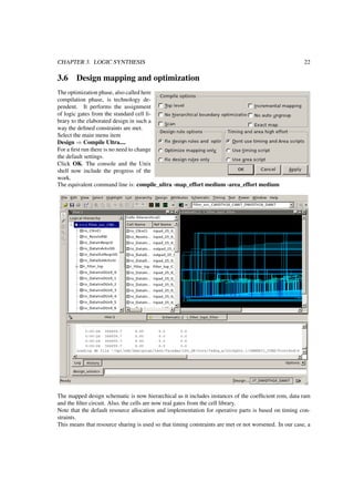 CHAPTER 3. LOGIC SYNTHESIS 22
3.6 Design mapping and optimization
The optimization phase, also called here
compilation phase, is technology de-
pendent. It performs the assignment
of logic gates from the standard cell li-
brary to the elaborated design in such a
way the deﬁned constraints are met.
Select the main menu item
Design ⇒ Compile Ultra....
For a ﬁrst run there is no need to change
the default settings.
Click OK. The console and the Unix
shell now include the progress of the
work.
The equivalent command line is: compile_ultra -map_effort medium -area_effort medium
The mapped design schematic is now hierarchical as it includes instances of the coefﬁcient rom, data ram
and the ﬁlter circuit. Also, the cells are now real gates from the cell library.
Note that the default resource allocation and implementation for operative parts is based on timing con-
straints.
This means that resource sharing is used so that timing constraints are met or not worsened. In our case, a
 