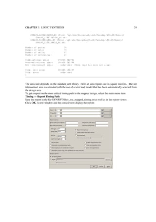 CHAPTER 3. LOGIC SYNTHESIS 24
SYAA90_128X16X1CM2_BC (File: /opt/eds/DesignLab/tech/Faraday/L90_SP/Memory/
SYAA90_128X16X1CM2_BC.db)
SPAA90_512X16BM1A_BC (File: /opt/eds/DesignLab/tech/Faraday/L90_SP/Memory/
SPAA90_512X16BM1A_BC.db)
Number of ports: 38
Number of nets: 78
Number of cells: 97
Number of references: 24
Combinational area: 176044.062891
Noncombinational area: 190436.095396
Net Interconnect area: undefined (Wire load has zero net area)
Total cell area: 366480.158287
Total area: undefined
1
The area unit depends on the standard cell library. Here all area ﬁgures are in square microns. The net
interconnect area is estimated with the use of a wire load model that has been automatically selected from
the design area.
To get a report on the most critical timing path in the mapped design, select the main menu item
Timing ⇒ Report Timing Path
Save the report in the ﬁle SYN/RPT/ﬁlter_soc_mapped_timing.rpt as well as in the report viewer.
Click OK. A new window and the console now display the report:
 