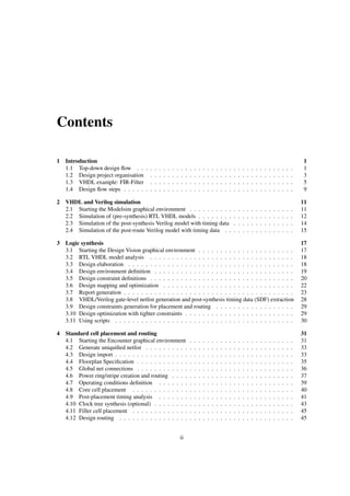 Contents
1 Introduction 1
1.1 Top-down design ﬂow . . . . . . . . . . . . . . . . . . . . . . . . . . . . . . . . . . . . 1
1.2 Design project organisation . . . . . . . . . . . . . . . . . . . . . . . . . . . . . . . . . 3
1.3 VHDL example: FIR-Filter . . . . . . . . . . . . . . . . . . . . . . . . . . . . . . . . . 5
1.4 Design ﬂow steps . . . . . . . . . . . . . . . . . . . . . . . . . . . . . . . . . . . . . . . 9
2 VHDL and Verilog simulation 11
2.1 Starting the Modelsim graphical environment . . . . . . . . . . . . . . . . . . . . . . . . 11
2.2 Simulation of (pre-synthesis) RTL VHDL models . . . . . . . . . . . . . . . . . . . . . . 12
2.3 Simulation of the post-synthesis Verilog model with timing data . . . . . . . . . . . . . . 14
2.4 Simulation of the post-route Verilog model with timing data . . . . . . . . . . . . . . . . 15
3 Logic synthesis 17
3.1 Starting the Design Vision graphical environment . . . . . . . . . . . . . . . . . . . . . . 17
3.2 RTL VHDL model analysis . . . . . . . . . . . . . . . . . . . . . . . . . . . . . . . . . 18
3.3 Design elaboration . . . . . . . . . . . . . . . . . . . . . . . . . . . . . . . . . . . . . . 18
3.4 Design environment deﬁnition . . . . . . . . . . . . . . . . . . . . . . . . . . . . . . . . 19
3.5 Design constraint deﬁnitions . . . . . . . . . . . . . . . . . . . . . . . . . . . . . . . . . 20
3.6 Design mapping and optimization . . . . . . . . . . . . . . . . . . . . . . . . . . . . . . 22
3.7 Report generation . . . . . . . . . . . . . . . . . . . . . . . . . . . . . . . . . . . . . . . 23
3.8 VHDL/Verilog gate-level netlist generation and post-synthesis timing data (SDF) extraction 28
3.9 Design constraints generation for placement and routing . . . . . . . . . . . . . . . . . . 29
3.10 Design optimization with tighter constraints . . . . . . . . . . . . . . . . . . . . . . . . . 29
3.11 Using scripts . . . . . . . . . . . . . . . . . . . . . . . . . . . . . . . . . . . . . . . . . 30
4 Standard cell placement and routing 31
4.1 Starting the Encounter graphical environment . . . . . . . . . . . . . . . . . . . . . . . . 31
4.2 Generate uniquiﬁed netlist . . . . . . . . . . . . . . . . . . . . . . . . . . . . . . . . . . 33
4.3 Design import . . . . . . . . . . . . . . . . . . . . . . . . . . . . . . . . . . . . . . . . . 33
4.4 Floorplan Speciﬁcation . . . . . . . . . . . . . . . . . . . . . . . . . . . . . . . . . . . . 35
4.5 Global net connections . . . . . . . . . . . . . . . . . . . . . . . . . . . . . . . . . . . . 36
4.6 Power ring/stripe creation and routing . . . . . . . . . . . . . . . . . . . . . . . . . . . . 37
4.7 Operating conditions deﬁnition . . . . . . . . . . . . . . . . . . . . . . . . . . . . . . . 39
4.8 Core cell placement . . . . . . . . . . . . . . . . . . . . . . . . . . . . . . . . . . . . . 40
4.9 Post-placement timing analysis . . . . . . . . . . . . . . . . . . . . . . . . . . . . . . . 41
4.10 Clock tree synthesis (optional) . . . . . . . . . . . . . . . . . . . . . . . . . . . . . . . . 43
4.11 Filler cell placement . . . . . . . . . . . . . . . . . . . . . . . . . . . . . . . . . . . . . 45
4.12 Design routing . . . . . . . . . . . . . . . . . . . . . . . . . . . . . . . . . . . . . . . . 45
ii
 