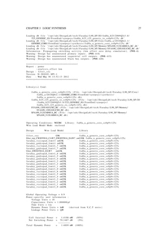CHAPTER 3. LOGIC SYNTHESIS 27
Loading db f i l e ’/ opt / eds / DesignLab / tech / Faraday / L90_SP / IO / fod0a_b25 /2009 Q2v3 . 0 /
T25_GENERIC_IO / FrontEnd / synopsys / fod0a_b25_t25_generic_io_ss0p9v125c . db ’
Loading db f i l e ’/ opt / eds / DesignLab / tech / Faraday / L90_SP / Core / fsd0a_a /2010 Q4v2 . 1 /
GENERIC_CORE/ FrontEnd / synopsys / s y n t h e s i s / fsd0a_a_generic_core_ss0p9v125c . db ’
Loading db f i l e ’/ opt / eds / DesignLab / tech / Faraday / L90_SP / Memory / SPAA90_512X16BM1A_BC . db ’
Loading db f i l e ’/ opt / eds / DesignLab / tech / Faraday / L90_SP / Memory / SYAA90_128X16X1CM2_BC . db ’
I n f o r m a t i o n : Propagating s w i t c h i n g a c t i v i t y ( low e f f o r t zero delay s i m u l a t i o n ) . (PWR−6)
Warning : Design has unannotated primary i n p u t s . (PWR−414)
Warning : Design has unannotated s e q u e n t i a l c e l l o u t p u t s . (PWR−415)
Warning : Design has unannotated black box o u t p u t s . (PWR−428)
∗∗∗∗∗∗∗∗∗∗∗∗∗∗∗∗∗∗∗∗∗∗∗∗∗∗∗∗∗∗∗∗∗∗∗∗∗∗∗∗
Report : power
−a n a l y s i s _ e f f o r t low
Design : f i l t e r _ s o c
Version : D−2010.03−SP5−1
Date : Wed May 30 13:52:13 2012
∗∗∗∗∗∗∗∗∗∗∗∗∗∗∗∗∗∗∗∗∗∗∗∗∗∗∗∗∗∗∗∗∗∗∗∗∗∗∗∗
Libr ary ( s ) Used :
fsd0a_a_generic_core_ss0p9v125c ( F i l e : / opt / eds / DesignLab / tech / Faraday / L90_SP / Core /
fsd0a_a /2010 Q4v2 . 1 / GENERIC_CORE/ FrontEnd / synopsys / s y n t h e s i s /
fsd0a_a_generic_core_ss0p9v125c . db )
fod0a_b25_t25_generic_io_ss0p9v125c ( F i l e : / opt / eds / DesignLab / tech / Faraday / L90_SP / IO
/ fod0a_b25 /2009 Q2v3 . 0 / T25_GENERIC_IO / FrontEnd / synopsys /
fod0a_b25_t25_generic_io_ss0p9v125c . db )
SYAA90_128X16X1CM2_BC ( F i l e : / opt / eds / DesignLab / tech / Faraday / L90_SP / Memory /
SYAA90_128X16X1CM2_BC . db )
SPAA90_512X16BM1A_BC ( F i l e : / opt / eds / DesignLab / tech / Faraday / L90_SP / Memory /
SPAA90_512X16BM1A_BC . db )
Operating Conditions : WCCOM Lib rary : fsd0a_a_generic_core_ss0p9v125c
Wire Load Model Mode : enclosed
Design Wire Load Model Librar y
−−−−−−−−−−−−−−−−−−−−−−−−−−−−−−−−−−−−−−−−−−−−−−−−
f i l t e r _ s o c G5K fsd0a_a_generic_core_ss0p9v125c
filter_top_CWIDTH16_CAW7_DWIDTH16_DAW7 enG30K fsd0a_a_generic_core_ss0p9v125c
f a r a d a y _ v c c c o p a d _ l i m i t 1 enG5K fsd0a_a_generic_core_ss0p9v125c
faraday_gndcopad_limit1 enG5K fsd0a_a_generic_core_ss0p9v125c
f a r a d a y _ v c c i o p a d _ l i m i t 1 _ 7 enG5K fsd0a_a_generic_core_ss0p9v125c
faraday_gndiopad_limit1_7 enG5K fsd0a_a_generic_core_ss0p9v125c
filter_DWIDTH16_DAW7 enG5K fsd0a_a_generic_core_ss0p9v125c
faraday_gndiopad_limit1_6 enG5K fsd0a_a_generic_core_ss0p9v125c
faraday_gndiopad_limit1_5 enG5K fsd0a_a_generic_core_ss0p9v125c
faraday_gndiopad_limit1_4 enG5K fsd0a_a_generic_core_ss0p9v125c
faraday_gndiopad_limit1_3 enG5K fsd0a_a_generic_core_ss0p9v125c
faraday_gndiopad_limit1_2 enG5K fsd0a_a_generic_core_ss0p9v125c
faraday_gndiopad_limit1_1 enG5K fsd0a_a_generic_core_ss0p9v125c
faraday_gndiopad_limit1_0 enG5K fsd0a_a_generic_core_ss0p9v125c
f a r a d a y _ v c c i o p a d _ l i m i t 1 _ 6 enG5K fsd0a_a_generic_core_ss0p9v125c
f a r a d a y _ v c c i o p a d _ l i m i t 1 _ 5 enG5K fsd0a_a_generic_core_ss0p9v125c
f a r a d a y _ v c c i o p a d _ l i m i t 1 _ 4 enG5K fsd0a_a_generic_core_ss0p9v125c
f a r a d a y _ v c c i o p a d _ l i m i t 1 _ 3 enG5K fsd0a_a_generic_core_ss0p9v125c
f a r a d a y _ v c c i o p a d _ l i m i t 1 _ 2 enG5K fsd0a_a_generic_core_ss0p9v125c
f a r a d a y _ v c c i o p a d _ l i m i t 1 _ 1 enG5K fsd0a_a_generic_core_ss0p9v125c
f a r a d a y _ v c c i o p a d _ l i m i t 1 _ 0 enG5K fsd0a_a_generic_core_ss0p9v125c
Global Operating Voltage = 0.9
Power−s p e c i f i c u n i t i n f o r m a t i o n :
Voltage Units = 1V
Capacitance Units = 1.000000 pf
Time Units = 1 ns
Dynamic Power Units = 1mW ( derived from V, C, T u n i t s )
Leakage Power Units = 1pW
Cell I n t e r n a l Power = 1.4108 mW (95%)
Net Switching Power = 79.1487 uW (5%)
−−−−−−−−−
Total Dynamic Power = 1.4899 mW (100%)
 