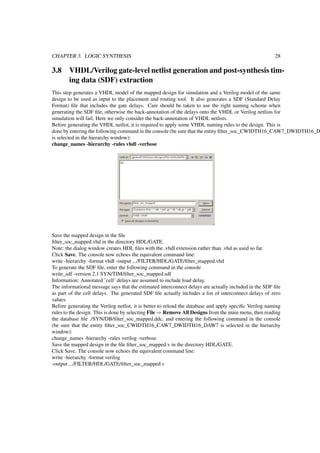 CHAPTER 3. LOGIC SYNTHESIS 28
3.8 VHDL/Verilog gate-level netlist generation and post-synthesis tim-
ing data (SDF) extraction
This step generates a VHDL model of the mapped design for simulation and a Verilog model of the same
design to be used as input to the placement and routing tool. It also generates a SDF (Standard Delay
Format) ﬁle that includes the gate delays. Care should be taken to use the right naming scheme when
generating the SDF ﬁle, otherwise the back-annotation of the delays onto the VHDL or Verilog netlists for
simulation will fail. Here we only consider the back-annotation of VHDL netlists.
Before generating the VHDL netlist, it is required to apply some VHDL naming rules to the design. This is
done by entering the following command in the console (be sure that the entity ﬁlter_soc_CWIDTH16_CAW7_DWIDTH16_D
is selected in the hierarchy window):
change_names -hierarchy -rules vhdl -verbose
Save the mapped design in the ﬁle
ﬁlter_soc_mapped.vhd in the directory HDL/GATE.
Note: the dialog window creates HDL ﬁles with the .vhdl extension rather than .vhd as used so far.
Click Save. The console now echoes the equivalent command line:
write -hierarchy -format vhdl -output .../FILTER/HDL/GATE/ﬁlter_mapped.vhd
To generate the SDF ﬁle, enter the following command in the console
write_sdf -version 2.1 SYN/TIM/ﬁlter_soc_mapped.sdf
Information: Annotated ’cell’ delays are assumed to include load delay.
The informational message says that the estimated interconnect delays are actually included in the SDF ﬁle
as part of the cell delays. The generated SDF ﬁle actually includes a list of interconnect delays of zero
values.
Before generating the Verilog netlist, it is better to reload the database and apply speciﬁc Verilog naming
rules to the design. This is done by selecting File ⇒ Remove All Designs from the main menu, then reading
the database ﬁle ./SYN/DB/ﬁlter_soc_mapped.ddc, and entering the following command in the console
(be sure that the entity ﬁlter_soc_CWIDTH16_CAW7_DWIDTH16_DAW7 is selected in the hierarchy
window):
change_names -hierarchy -rules verilog -verbose
Save the mapped design in the ﬁle ﬁlter_soc_mapped.v in the directory HDL/GATE.
Click Save. The console now echoes the equivalent command line:
write -hierarchy -format verilog
-output .../FILTER/HDL/GATE/ﬁlter_soc_mapped.v
 