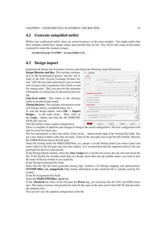 CHAPTER 4. STANDARD CELL PLACEMENT AND ROUTING 33
4.2 Generate uniquiﬁed netlist
Within your synthesized netlist, there are several instances of the same modules. You might realize that
these modules should have unique names and currently they do not. You will ﬁx this using an Encounter
command to make the instances unique:
student@tango-FILTER> uniquifyNetlist
4.3 Design import
Importing the design into Encounter involves specifying the following setup information:
Design libraries and ﬁles. This includes informa-
tion on the technological process and the cell li-
brary in the LEF (Layout Exchange Format) for-
mat. LEF ﬁles provides information such as metal
and via layers and via generate rules which is used
for routing tasks. They also provide the minimum
information on cell layouts for placement and rout-
ing.
Gate-level netlist. This relates to the (Verilog)
netlist to be placed and routed.
Timing libraries. This includes information on the
cell timings (delays, setup/hold times, etc.).
To start the design import, select File ⇒ Import
Design... in the main menu. Then, click on
the Load... button and load the ﬁle PAR/CON-
F/L90_SP_std.conf
This ﬁle deﬁnes a basic import conﬁguration.
There is a number of additions and changes to bring to the initial conﬁguration. The new conﬁguration will
then be saved for future uses.
The ﬁrst information to add is the netlist. Click on the ... button on the right of the Verilog Files ﬁeld. You
get a new dialog window with only one pane. Click on the top-right icon to get the full window. Remove
the VERILOG/none line in the left pane.
Select the Verilog netlist ﬁle HDL/GATE/ﬁlter_soc_unique.v (or the Verilog netlist you want to place and
route), add it to the left pane and close the window. It is assumed here that the imported netlist is the one
generated for the 8 ns clock period.
In the Design Import window, select the Auto Assign box to let the tool extract the top cell name from the
ﬁle. If the Verilog ﬁle includes more than one design (more than one top module name), you need to give
the name of the top module to use explicitly.
In the Timing Constraint File Field:
Select the ﬁle that has been generated during logic synthesis (3.6 Design mapping and optimization):
SYN/SDC/ﬁlter_soc_mapped.sdc Only timing information in the constraint ﬁle is actually used by En-
counter.
In the IO Assignment File Field:
Select the PAR/CONF/ﬁlter_soc.io ﬁle
In the Advanced tab select in the left pane the Power tag, you can keep only the VCC and GND power
nets. The names of power and ground nets must be the same as the ones used in the LEF ﬁle that describes
the standard cells.
You can now save the updated conﬁguration in the ﬁle
 