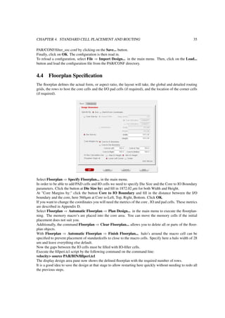 CHAPTER 4. STANDARD CELL PLACEMENT AND ROUTING 35
PAR/CONF/ﬁlter_soc.conf by clicking on the Save... button.
Finally, click on OK. The conﬁguration is then read in.
To reload a conﬁguration, select File ⇒ Import Design... in the main menu. Then, click on the Load...
button and load the conﬁguration ﬁle from the PAR/CONF directory.
4.4 Floorplan Speciﬁcation
The ﬂoorplan deﬁnes the actual form, or aspect ratio, the layout will take, the global and detailed routing
grids, the rows to host the core cells and the I/O pad cells (if required), and the location of the corner cells
(if required).
Select Floorplan ⇒ Specify Floorplan... in the main menu.
In order to be able to add PAD cells and IO cells we need to specify Die Size and the Core to IO Boundary
parameters. Click the button at Die Size by: and ﬁll in 1872.02 µm for both Width and Height.
At "Core Margins by:" click the button Core to IO Boundary and ﬁll in the distance between the I/O
boundary and the core, here 560iµm at Core to Left, Top, Right, Bottom. Click OK.
If you want to change the coordinates you will need the metrics of the core , IO and pad cells. These metrics
are described in Appendix D.
Select Floorplan ⇒ Automatic Floorplan ⇒ Plan Design... in the main menu to execute the ﬂoorplan-
ning. The memory macro’s are placed into the core area. You can move the memory cells if the initial
placement does not suit you.
Additionally, the command Floorplan ⇒ Clear Floorplan... allows you to delete all or parts of the ﬂoor-
plan objects.
With Floorplan ⇒ Automatic Floorplan ⇒ Finish Floorplan... halo’s around the macro cell can be
speciﬁed to prevent placement of standardcells to close to the macro cells. Specify here a halo width of 28
um and leave everything else default.
Now the gaps between the IO cells must be ﬁlled with IO-ﬁller cells.
Execute the ﬁllperi.tcl script by the following command on the command line:
velocity> source PAR/BIN/ﬁllperi.tcl
The display design area pane now shows the deﬁned ﬂoorplan with the required number of rows.
It is a good idea to save the design at that stage to allow restarting here quickly without needing to redo all
the previous steps.
 