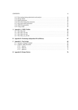CONTENTS iii
4.13 Post-routing timing optimization and analysis . . . . . . . . . . . . . . . . . . . . . . . . 46
4.14 Design checks . . . . . . . . . . . . . . . . . . . . . . . . . . . . . . . . . . . . . . . . 46
4.15 Report generation . . . . . . . . . . . . . . . . . . . . . . . . . . . . . . . . . . . . . . . 49
4.16 Post-route timing data extraction . . . . . . . . . . . . . . . . . . . . . . . . . . . . . . . 53
4.17 Post-route netlist generation . . . . . . . . . . . . . . . . . . . . . . . . . . . . . . . . . 54
4.18 GDS2 ﬁle generation . . . . . . . . . . . . . . . . . . . . . . . . . . . . . . . . . . . . . 54
4.19 Using scripts . . . . . . . . . . . . . . . . . . . . . . . . . . . . . . . . . . . . . . . . . 55
A Appendix A: VHDL Netlists 56
A.1 File: ﬁlter.vhd . . . . . . . . . . . . . . . . . . . . . . . . . . . . . . . . . . . . . . . . . 56
A.2 File: ﬁlter_top.vhd . . . . . . . . . . . . . . . . . . . . . . . . . . . . . . . . . . . . . . 60
A.3 File: ﬁlter_soc.vhd . . . . . . . . . . . . . . . . . . . . . . . . . . . . . . . . . . . . . . 62
A.4 File: ﬁlter_soc_tb.vhd . . . . . . . . . . . . . . . . . . . . . . . . . . . . . . . . . . . . . 64
B Appendix B: Technology independent IO-cell library 67
C Appendix C: Tool Scripts 69
C.1 Synopsys: Design Compiler . . . . . . . . . . . . . . . . . . . . . . . . . . . . . . . . . 69
C.2 Cadence: SOC Encounter . . . . . . . . . . . . . . . . . . . . . . . . . . . . . . . . . . . 69
C.2.1 start.tcl . . . . . . . . . . . . . . . . . . . . . . . . . . . . . . . . . . . . . . . . 69
C.2.2 fplan.tcl . . . . . . . . . . . . . . . . . . . . . . . . . . . . . . . . . . . . . . . . 72
C.2.3 pplan.tcl . . . . . . . . . . . . . . . . . . . . . . . . . . . . . . . . . . . . . . . . 73
D Appendix D: Design Metrics 76
 