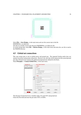 CHAPTER 4. STANDARD CELL PLACEMENT AND ROUTING 36
Select File ⇒ Save Design... in the main menu and save the current state in the ﬁle
PAR/DB/ﬁlter_soc-fplan.enc.
The data are actually saved in the directory PAR/DB/ﬁlter_soc-fplan.enc.dat.
To restore design data, select File ⇒ Restore Design... in the main menu and select the .enc ﬁle to read in
the PAR/DB directory.
4.5 Global net connections
This step assigns pins or nets to global power and ground nets. The imported Verilog netlist does not
mention any power and ground connections. However, the cells that will be placed do have power/ground
pins that will need to be routed to the global power/ground nets deﬁned for the block.
Select Floorplan ⇒ Connect Global Nets... in the main menu.
The left pane (Connection List) is initially empty. For each VCC and ground net:
Check the Pins ﬁeld and enter the pin name (VCC or GND).
 