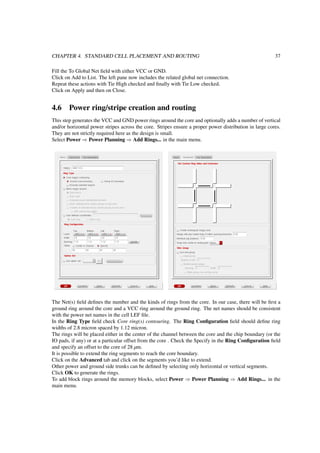 CHAPTER 4. STANDARD CELL PLACEMENT AND ROUTING 37
Fill the To Global Net ﬁeld with either VCC or GND.
Click on Add to List. The left pane now includes the related global net connection.
Repeat these actions with Tie High checked and ﬁnally with Tie Low checked.
Click on Apply and then on Close.
4.6 Power ring/stripe creation and routing
This step generates the VCC and GND power rings around the core and optionally adds a number of vertical
and/or horizontal power stripes across the core. Stripes ensure a proper power distribution in large cores.
They are not strictly required here as the design is small.
Select Power ⇒ Power Planning ⇒ Add Rings... in the main menu.
The Net(s) ﬁeld deﬁnes the number and the kinds of rings from the core. In our case, there will be ﬁrst a
ground ring around the core and a VCC ring around the ground ring. The net names should be consistent
with the power net names in the cell LEF ﬁle.
In the Ring Type ﬁeld check Core ring(s) contouring. The Ring Conﬁguration ﬁeld should deﬁne ring
widths of 2.8 micron spaced by 1.12 micron.
The rings will be placed either in the center of the channel between the core and the chip boundary (or the
IO pads, if any) or at a particular offset from the core . Check the Specify in the Ring Conﬁguration ﬁeld
and specify an offset to the core of 28 µm.
It is possible to extend the ring segments to reach the core boundary.
Click on the Advanced tab and click on the segments you’d like to extend.
Other power and ground side trunks can be deﬁned by selecting only horizontal or vertical segments.
Click OK to generate the rings.
To add block rings around the memory blocks, select Power ⇒ Power Planning ⇒ Add Rings... in the
main menu.
 