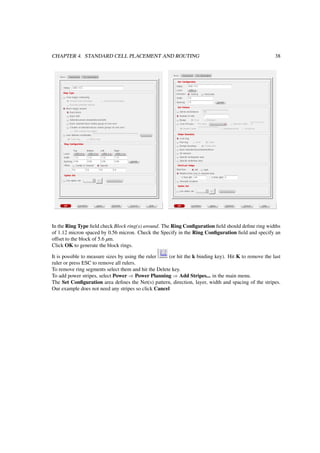 CHAPTER 4. STANDARD CELL PLACEMENT AND ROUTING 38
In the Ring Type ﬁeld check Block ring(s) around. The Ring Conﬁguration ﬁeld should deﬁne ring widths
of 1.12 micron spaced by 0.56 micron. Check the Specify in the Ring Conﬁguration ﬁeld and specify an
offset to the block of 5.6 µm.
Click OK to generate the block rings.
It is possible to measure sizes by using the ruler (or hit the k binding key). Hit K to remove the last
ruler or press ESC to remove all rulers.
To remove ring segments select them and hit the Delete key.
To add power stripes, select Power ⇒ Power Planning ⇒ Add Stripes... in the main menu.
The Set Conﬁguration area deﬁnes the Net(s) pattern, direction, layer, width and spacing of the stripes.
Our example does not need any stripes so click Cancel
 