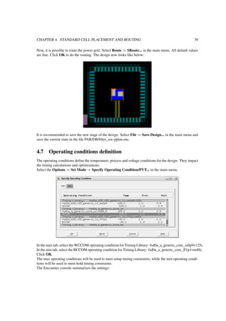 CHAPTER 4. STANDARD CELL PLACEMENT AND ROUTING 39
Now, it is possible to route the power grid. Select Route ⇒ SRoute... in the main menu. All default values
are ﬁne. Click OK to do the routing. The design now looks like below:
It is recommended to save the new stage of the design. Select File ⇒ Save Design... in the main menu and
save the current state in the ﬁle PAR/DB/ﬁlter_soc-pplan.enc.
4.7 Operating conditions deﬁnition
The operating conditions deﬁne the temperature, process and voltage conditions for the design. They impact
the timing calculations and optimizations.
Select the Options ⇒ Set Mode ⇒ Specify Operating Condition/PVT... in the main menu.
In the max tab, select the WCCOM operating condition for Timing Library: fsd0a_a_generic_core_ss0p9v125c.
In the min tab, select the BCCOM operating condition for Timing Library: fsd0a_a_generic_core_ff1p1vm40c.
Click OK.
The max operating conditions will be used to meet setup timing constraints, while the min operating condi-
tions will be used to meet hold timing constraints.
The Encounter console summarizes the settings:
 