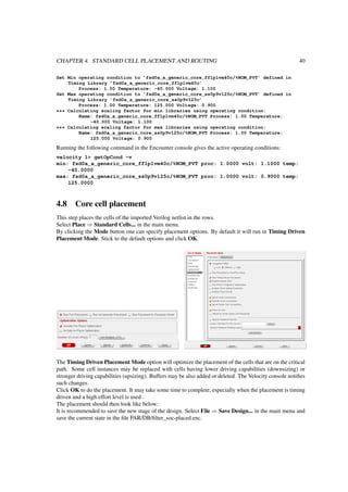 CHAPTER 4. STANDARD CELL PLACEMENT AND ROUTING 40
Set Min operating condition to ’fsd0a_a_generic_core_ff1p1vm40c/%NOM_PVT’ defined in
Timing Library ’fsd0a_a_generic_core_ff1p1vm40c’
Process: 1.00 Temperature: -40.000 Voltage: 1.100
Set Max operating condition to ’fsd0a_a_generic_core_ss0p9v125c/%NOM_PVT’ defined in
Timing Library ’fsd0a_a_generic_core_ss0p9v125c’
Process: 1.00 Temperature: 125.000 Voltage: 0.900
*** Calculating scaling factor for min libraries using operating condition:
Name: fsd0a_a_generic_core_ff1p1vm40c/%NOM_PVT Process: 1.00 Temperature:
-40.000 Voltage: 1.100
*** Calculating scaling factor for max libraries using operating condition:
Name: fsd0a_a_generic_core_ss0p9v125c/%NOM_PVT Process: 1.00 Temperature:
125.000 Voltage: 0.900
Running the following command in the Encounter console gives the active operating conditions:
velocity 1> getOpCond -v
min: fsd0a_a_generic_core_ff1p1vm40c/%NOM_PVT proc: 1.0000 volt: 1.1000 temp:
-40.0000
max: fsd0a_a_generic_core_ss0p9v125c/%NOM_PVT proc: 1.0000 volt: 0.9000 temp:
125.0000
4.8 Core cell placement
This step places the cells of the imported Verilog netlist in the rows.
Select Place ⇒ Standard Cells... in the main menu.
By clicking the Mode button one can specify placement options. By default it will run in Timing Driven
Placement Mode. Stick to the default options and click OK.
The Timing Driven Placement Mode option will optimize the placement of the cells that are on the critical
path. Some cell instances may be replaced with cells having lower driving capabilities (downsizing) or
stronger driving capabilities (upsizing). Buffers may be also added or deleted. The Velocity console notiﬁes
such changes.
Click OK to do the placement. It may take some time to complete, especially when the placement is timing
driven and a high effort level is used .
The placement should then look like below:
It is recommended to save the new stage of the design. Select File ⇒ Save Design... in the main menu and
save the current state in the ﬁle PAR/DB/ﬁlter_soc-placed.enc.
 