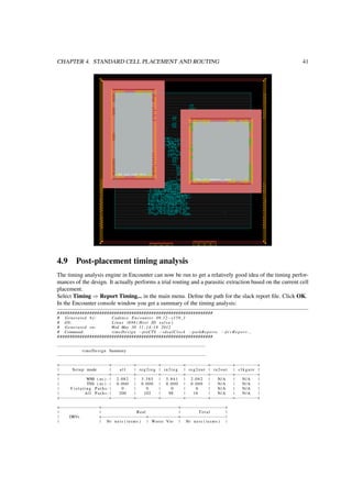 CHAPTER 4. STANDARD CELL PLACEMENT AND ROUTING 41
4.9 Post-placement timing analysis
The timing analysis engine in Encounter can now be run to get a relatively good idea of the timing perfor-
mances of the design. It actually performs a trial routing and a parasitic extraction based on the current cell
placement.
Select Timing ⇒ Report Timing... in the main menu. Deﬁne the path for the slack report ﬁle. Click OK.
In the Encounter console window you get a summary of the timing analysis:
###############################################################
# Generated by: Cadence Encounter 09 .12−s159_1
# OS: Linux i686 ( Host ID s a l s a )
# Generated on: Wed May 30 11 :14:18 2012
# Command: timeDesign −preCTS −idealClock −pathReports − d r v R e p o r t . . .
###############################################################
−−−−−−−−−−−−−−−−−−−−−−−−−−−−−−−−−−−−−−−−−−−−−−−−−−−−−−−−−−−−
timeDesign Summary
−−−−−−−−−−−−−−−−−−−−−−−−−−−−−−−−−−−−−−−−−−−−−−−−−−−−−−−−−−−−
+−−−−−−−−−−−−−−−−−−−−+−−−−−−−−−+−−−−−−−−−+−−−−−−−−−+−−−−−−−−−+−−−−−−−−−+−−−−−−−−−+
| Setup mode | a l l | reg2reg | in2reg | reg2out | in2out | c l k g a t e |
+−−−−−−−−−−−−−−−−−−−−+−−−−−−−−−+−−−−−−−−−+−−−−−−−−−+−−−−−−−−−+−−−−−−−−−+−−−−−−−−−+
| WNS ( ns ) : | 2 .082 | 3 .385 | 5 .841 | 2 .082 | N/A | N/A |
| TNS ( ns ) : | 0 .000 | 0 .000 | 0 .000 | 0 .000 | N/A | N/A |
| V i o l a t i n g P a t h s : | 0 | 0 | 0 | 0 | N/A | N/A |
| All P a t h s : | 200 | 102 | 98 | 18 | N/A | N/A |
+−−−−−−−−−−−−−−−−−−−−+−−−−−−−−−+−−−−−−−−−+−−−−−−−−−+−−−−−−−−−+−−−−−−−−−+−−−−−−−−−+
+−−−−−−−−−−−−−−−−+−−−−−−−−−−−−−−−−−−−−−−−−−−−−−−−+−−−−−−−−−−−−−−−−−−+
| | Real | Total |
| DRVs +−−−−−−−−−−−−−−−−−−+−−−−−−−−−−−−+−−−−−−−−−−−−−−−−−−|
| | Nr n e t s ( terms ) | Worst Vio | Nr n e t s ( terms ) |
 