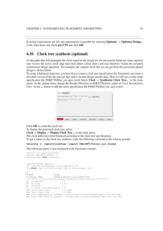 CHAPTER 4. STANDARD CELL PLACEMENT AND ROUTING 43
+−−−−−−−−−−−−−−−−−−−−−−−−−−−−−−−−−−−−−−−−−−−−−−−−−−−−−−−−−−−−−−−−−−−−−−−−−−−−−−−−−−−−−−−−−−−−−−−−+
If timing requirements are not met optimization is possible by selecting Optimize ⇒ Optimize Design...
in the main menu and check pre-CTS and click OK.
4.10 Clock tree synthesis (optional)
As the paths that will propagate the clock signal in the design are not necessarily balanced, some registers
may receive the active clock edge later than others (clock skew) and may therefore violate the assumed
synchronous design operation. For example, the original clock tree we can get from the previously placed
design is shown below.
To create a balanced clock tree, you have ﬁrst to create a clock tree speciﬁcation ﬁle. Encounter can create a
ﬁrst draft version of the ﬁle you can then edit to include design speciﬁc data. Here we will use a ready made
speciﬁcation ﬁle PAR/CTS/ﬁlter_soc-spec.ctstch Select Clock ⇒ Synthesize Clock Tree... in the main
menu. In the popup menu change the Results Directory to PAR/CTS/clock_report at Clock Speciﬁcation
Files: on the ... button to add the clock speciﬁcation ﬁle PAR/CTS/ﬁlter_soc-spec.ctstch .
Click OK to create the clock tree.
To display the generated clock tree, select
Clock ⇒ Display ⇒ Display Clock Tree ... in the main menu.
The clock paths have been balanced according to the clock tree speciﬁcations.
To get a report on the clock tree synthesis, enter the following command at the velocity prompt.
velocity 1> reportClockTree -report PAR/RPT/filter_soc.ctsrpt
The following report is also displayed in the Encounter console:
velocity 10> reportClockTree
Redoing specifyClockTree ...
Checking spec file integrity...
reportClockTree Option :
*** Look For Reconvergent Clock Component ***
The clock tree io_ClkxCI_x0_ip/O has no reconvergent cell.
#
# Mode : Setup
# Library Name : fsd0a_a_generic_core_ss0p9v125c
********** Clock io_ClkxCI_x0_ip/O Pre-Route Timing Analysis **********
Nr. of Subtrees : 1
Nr. of Sinks : 66
Nr. of Buffer : 1
Nr. of Level (including gates) : 1
Root Rise Input Tran : 0.1(ps)
Root Fall Input Tran : 0.1(ps)
Max trig. edge delay at sink(R): i_filter_top/i_filter/AccuxDP_reg_15_/CK 385.4(ps)
Min trig. edge delay at sink(R): i_filter_top/i_filter/OutRegxDP_reg_1_/CK 364.5(ps)
 