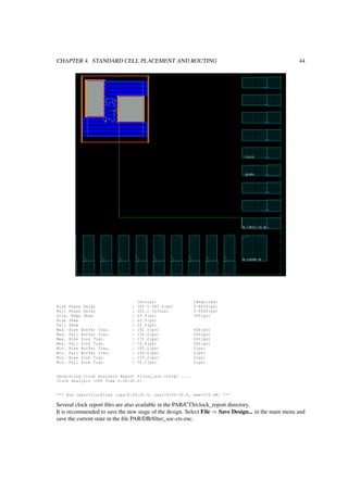 CHAPTER 4. STANDARD CELL PLACEMENT AND ROUTING 44
(Actual) (Required)
Rise Phase Delay : 364.5~385.4(ps) 0~8000(ps)
Fall Phase Delay : 302.1~323(ps) 0~8000(ps)
Trig. Edge Skew : 20.9(ps) 300(ps)
Rise Skew : 20.9(ps)
Fall Skew : 20.9(ps)
Max. Rise Buffer Tran. : 182.5(ps) 400(ps)
Max. Fall Buffer Tran. : 156.6(ps) 400(ps)
Max. Rise Sink Tran. : 170.2(ps) 400(ps)
Max. Fall Sink Tran. : 76.4(ps) 400(ps)
Min. Rise Buffer Tran. : 182.5(ps) 0(ps)
Min. Fall Buffer Tran. : 156.6(ps) 0(ps)
Min. Rise Sink Tran. : 170.2(ps) 0(ps)
Min. Fall Sink Tran. : 76.2(ps) 0(ps)
Generating Clock Analysis Report filter_soc.ctsrpt ....
Clock Analysis (CPU Time 0:00:00.0)
*** End reportClockTree (cpu=0:00:00.0, real=0:00:00.0, mem=476.0M) ***
Several clock report ﬁles are also available in the PAR/CTS/clock_report directory.
It is recommended to save the new stage of the design. Select File ⇒ Save Design... in the main menu and
save the current state in the ﬁle PAR/DB/ﬁlter_soc-cts.enc.
 