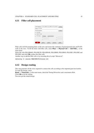 CHAPTER 4. STANDARD CELL PLACEMENT AND ROUTING 45
4.11 Filler cell placement
Filler cells will ﬁll remaining holes in the rows and ensure the continuity of power/ground rails and N+/P+
wells in the rows. To ﬁll the holes with ﬁller cells, select Place ⇒ Physical Cell ⇒ Add Filler... in the
main menu.
Select the cells FILLER64E, FILLER32E, FILLER16E, FILLER8E, FILLER4E, FILLER3, FILLER2 and
FILLER1 and click OK to place the ﬁller cells.
Another way to add the ﬁller cells is by executing the tcl script "ﬁllcore.tcl":
velocity 1> source PAR/BIN/fillcore.tcl
4.12 Design routing
This step generates all the wires required to connect the cells according to the imported gate-level netlist.
To route the design, select
Route ⇒ Nanoroute... in the main menu, check the Timing Driven box and a maximum effort.
Click OK to do the routing.
You now get the routed design:
 