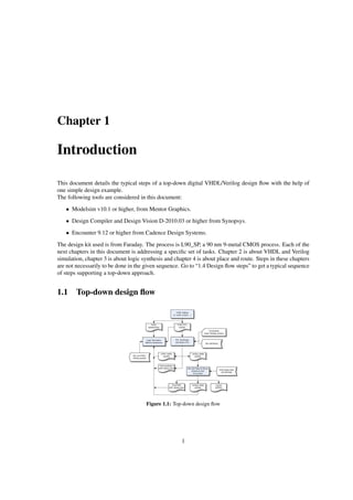 Chapter 1
Introduction
This document details the typical steps of a top-down digital VHDL/Verilog design ﬂow with the help of
one simple design example.
The following tools are considered in this document:
• Modelsim v10.1 or higher, from Mentor Graphics.
• Design Compiler and Design Vision D-2010.03 or higher from Synopsys.
• Encounter 9.12 or higher from Cadence Design Systems.
The design kit used is from Faraday. The process is L90_SP, a 90 nm 9-metal CMOS process. Each of the
next chapters in this document is addressing a speciﬁc set of tasks. Chapter 2 is about VHDL and Verilog
simulation, chapter 3 is about logic synthesis and chapter 4 is about place and route. Steps in these chapters
are not necessarily to be done in the given sequence. Go to “1.4 Design ﬂow steps” to get a typical sequence
of steps supporting a top-down approach.
1.1 Top-down design ﬂow
Figure 1.1: Top-down design ﬂow
1
 