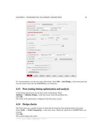 CHAPTER 4. STANDARD CELL PLACEMENT AND ROUTING 46
It is recommended to save the new stage of the design. Select File ⇒ Save Design... in the main menu and
save the current state in the ﬁle PAR/DB/ﬁlter_soc-routed.enc.
4.13 Post-routing timing optimization and analysis
A ﬁnal timing optimization may be done on the routed design. Select
Optimize ⇒ Optimize Design... in the main menu. Select the postRoute box.
Click OK.
The results of the optimization is displayed in the Encounter console:
4.14 Design checks
The Verify menu has a number of items to check that the design has been properly placed and routed.
Select Verify ⇒ Verify Connectivity... in the main menu. Deﬁne the report ﬁle as PAR/RPT/ﬁlter_soc-
conn.rpt.
Click OK.
The console displays the results:
******** Start: VERIFY CONNECTIVITY ********
 