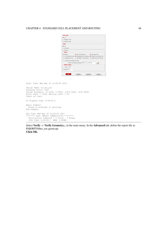 CHAPTER 4. STANDARD CELL PLACEMENT AND ROUTING 48
Start Time: Wed May 30 12:49:45 2012
Design Name: filter_soc
Database Units: 1000
Design Boundary: (0.0000, 0.0000) (1872 .0800, 1872.0800)
Error Limit = 1000; Warning Limit = 50
Check all nets
VC Elapsed Time: 0:00:00.0
Begin Summary
Found no problems or warnings.
End Summary
End Time: Wed May 30 12:49:45 2012
******** End: VERIFY CONNECTIVITY ********
Verification Complete : 0 Viols. 0 Wrngs.
(CPU Time: 0:00:00.1 MEM: 0.008M)
Select Verify ⇒ Verify Geometry... in the main menu. In the Advanced tab, deﬁne the report ﬁle as
PAR/RPT/ﬁlter_soc-geom.rpt.
Click OK.
 